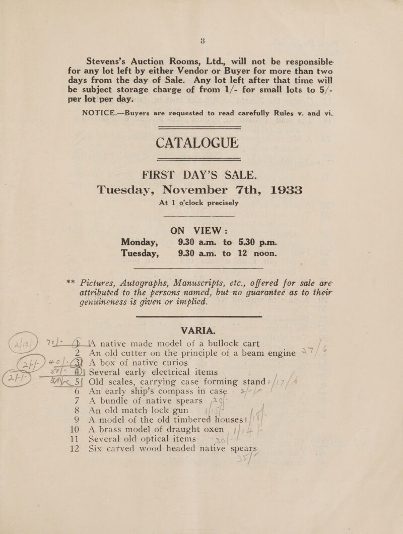 8 Stevens’s Auction Rooms, Ltd., will not be responsible for any lot left by either Vendor or Buyer for more than two days from the day of Sale. Any lot left after that time will be subject storage charge of from 1/- for small lots to 5/- per lot per day. NOTICE.—Buyers are requested to read carefully Rules v. and vi. CATALOGUE FIRST DAY’S SALE. Tuesday, November 7th, 1933 At 1 o'clock precisely ON VIEW: Monday, 9.30 am. to 5.30 p.m. Tuesday, 9.30 am. to 12 noon. ** Pictures, Autographs, Manuscripts, etc., offered for sale are attributed to the persons named, but no guarantee as to their genuineness 1s given or tmphied. goes VARIA. ; 2/1 ) 7¢/-_() IA native made model of a bullock cart eae 2 An old cutter on the principle of a beam engine * / fs gee es A box of native curios | ‘S28 s¢/-_@\ Several early electrical items \ ce ee YA 5{ Old scales, carrying case forming stand | // 7 6 An! early ship’ S compass in case » 3/~/7 7 A bundle of native spears 29) 8 An old match lock gun. jj LA 9 A model of the old timbered Houses || 10 A brass model of draught oxen || 11 Several old optical items: °°: x 9/4