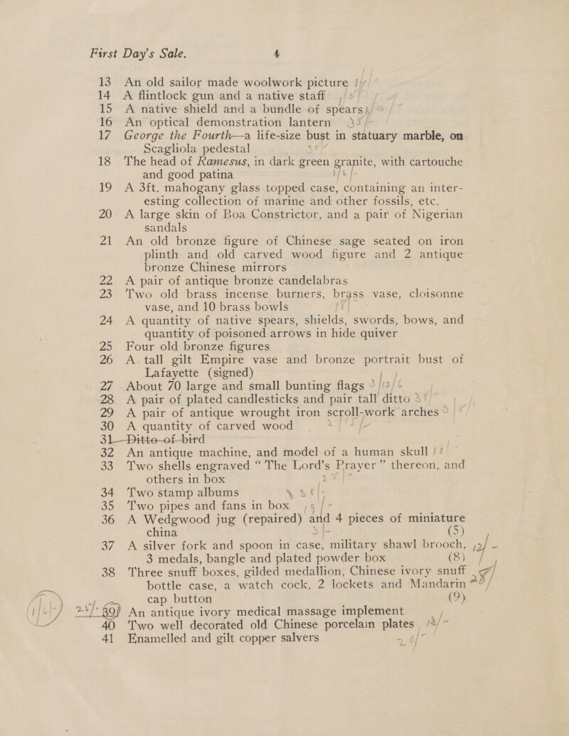 14 15 7 18 19 20 Zs ZL 23 24 25 26 29 30 A flintlock gun and a native staff : A native shield and a bundle of spears), An optical demonstration lantern 35) George the Fourth—a life-size bust i in statuary marble, on Scagliola.pedestal........ The head of Ramesus, in dark green grape, with cartouche and good patina A 3ft. mahogany glass topped case, containing an inter- esting collection of marine and other fossils, etc. A large skin of Boa Constrictor, and a pair of Nigerian sandals | | An old bronze figure of Chinese sage seated on iron plinth and old carved wood figure and 2 antique bronze Chinese mirrors A pair of antique bronze candelabras Two old brass incense burners, brass vase, cloisonne vase, and 10 brass bowls | x quantity of native spears, shields, eons bows, and quantity of poisoned arrows in hide quiver Four old bronze figures | A. tall gilt Empire vase and bronze perttais bust of Lafayette (signed) a About 70 large and small ae flags ° /(/ A pair of plated candlesticks and pair tall ditto 46 A pair of antique wrought iron syn work arches © A quantity of carved wood | 3Z 33 34 30 36 oF 38 40 Al An antique machine, and model of a human skull ! Two shells engraved “The Lord’s Bs ” thereon, and others in box : Two stamp albums Two pipes and fans in box 4 A Wedgwood jug Raa so ad 4 pieces of miniature china — (5) A silver fork and spoon in case, ane shawl brooch, , 3 medals, bangle and plated powder box (8) Three snuff boxes, gilded medallion, Chinese ivory snuff bottle case, a watch cock, 2 lockets and Mandarin ~ cap button | (9) Two well decorated old Chinese porcelain plates, /%/~ Enamelled and gilt copper salvers a 6s » Uy } / 5