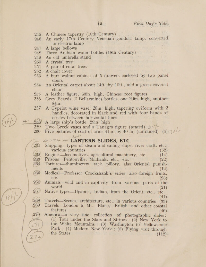 245 A Chinese tapestry (18th Century) | ; 246. An early 17th Century Venetian gondola lamp, converted to electric lamp 247 A large bellows 248 Three Arabian water bottles (18th Century) 249 An old umbrella stand | 250 &lt;A crystal tree 251 &lt;A pair of coral trees | 252 A chair cover | 253 &lt;A burr walnut cabinet of 5 drawers enclosed by two panel doors 254 An Oriental carpet about 14ft. by 10ft., and a green covered chair 255 A leather figure, 63in. high, Chinese root figures 256 Grey Beards, 2 Bellarmines bottles, one 20in. high, another 8$in. Vi) aa Cypriot wine vase, 28in. high, tapering oviform with Zi | handles, decorated in black and red with four bands of | ar ; as circles between horizontal lines | (1 ia 7 an 953) A large ship’s bottle, 29in. high — |: eae 259 Two Greek vases and a Tanagra figure (seated) 2 %“/- ee ee: ‘LANTERN SLIDES, ETC. (261 Shiveine Ahoe of steam and sailing ships, river craft, etc.;  &lt; various countries ave. (SR | | (262 Engines—locomotives, agricultural machinery, etc. (14) : | 63° Prisons—Pentonville, Millbank, etc., etc. (22) | | 264 Tortures—thumbscrew, rack, pillory, also Oriental punish- | ments (12): Medical—Professor Crookshank’ s series, also foreign fruits, tc. (23) Animals—wild and in eapGvay from. various parts of the world (21) Native types—Uganda, Indian, from the Orient, etc., etc. (44). Travels—Scenes, architecture, etc., in various countries (33). Travels—London to Mt. Blanc, British and other coastal features (46): America—a very fine collection of photographic slides: (1) Tour under the Stars and Stripes ; (2) New York to: the White Mountains ; (3) Washington to Yellowstone- Park ; (4) Modern New York ; (5) Flying visit through the States (112): 
