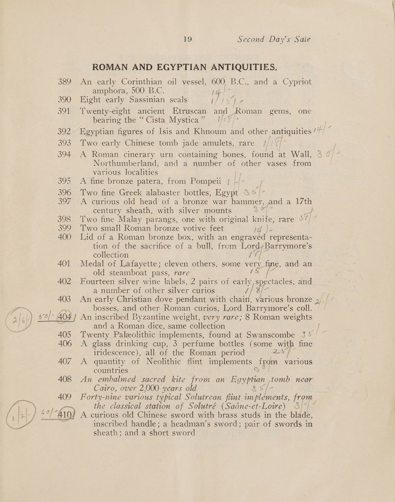 389 390 5 at O92 325 394 305 396 37 398 ee, 400 401 407 408 409 Pata oe Piter h Criey, Gil he   19 Second Day's Saie ROMAN AND EGYPTIAN ANTIQUITIES. An early Corinthian oil vessel, 600 B.C., and a Cypriot amphora, 500 B.C. iy Eight early Sassinian seals “oe ‘Twenty-eight ancient Etruscan Hee AXoman gems, one bearing the “Cista Mystica”. .I/ Egyptian figures of Isis and Khnoum and other earaeiee 14 Two early Chinese tomb jade amulets, rare / A Roman cinerary urn containing bones, found at Wall, Northumberland, and a number of other vases from various localities [yy A ime bronze“patera, from Pompei 4 Two fine Greek alabaster bottles, Egypt ; A curious old head of a bronze war hammer, Bad a 17th century sheath, with silver mounts . Two fine Malay parangs, one with original knife, rare Two small Roman bronze votive feet ra Lid of a Roman bronze box, with an engraved representa- tion of the sacrifice of a bull, from Lord,Barrymore’s collection /¥/ Medal of Lafayette; eleven others, some re fine, and an old steamboat pass, rare ee Fourteen silver wine labels, 2 pairs of early, spectacles, and a number of other silver curios // bf An early Christian dove pendant with chain, various bronze 5, bosses, and other Roman curios, Lord Barrymore’s coll. An inscribed Byzantine weight, very rare; 8 Roman weights and a Roman dice, same collection = Twenty Paleolithic implements, found at Swanscombe 3 5 A glass drinking cup, 3 perfume bottles (some with fine ave: } iridescence), all of the Roman period 2S/ A quantity of Neolithic flint implements _ teqm various countries An embalmed sacred kite from an Egyptian tomb near Cairo, over 2,000 years old Forty-nine various typical Solutrean flint sot Reet from the classical station of Solutré (Sadne-et-Lowe) © A curious old Chinese sword with brass studs in the blade, inscribed handle; a headman’s sword: pair of swords in sheath; anda short sword