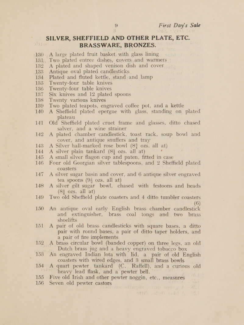 BRASSWARE, BRONZES. A plated and shaped venison dish and cover | Antique oval plated candlesticks Plated and fluted kettle, stand,and lamp Twenty-four table knives Twenty-four table knives Six knives and 12 plated spoons Twenty various knives Two plated teapots, engraved coffee pot, and a kettle A Sheffield plated epergne with glass, standing on plated plateau Old Sheffield plated cruet frame and glasses, ditto chased salver, and a wine strainer A plated chamber candlestick, toast rack, soup bowl and cover, and antique snuffers and tray A Silver hall-marked rose bowl (8? ozs. all at) A silver plain tankard (84 ozs. all at) ; A small silver flagon cup and paten, fitted in case Four old Georgian silver tablespoons, and 2 Sheffield plated coasters A silver sugar basin and cover, and 6 antique silver engraved tea spoons (9% ozs. all at) A silver gilt sugar bowl, chased with festoons and heads (84 ozs. all at) | Two old Sheffield plate coasters and 4 ditto tumbler coasters 6 An antique oval early English brass chamber | and extinguisher, brass coal tongs and two _ brass shoelifts | A pair of old brass candlesticks with square bases, a ditto pair with round bases, a pair of ditto taper holders, and a pair of fire implements A brass circular bowl (banded copper) on three legs, an old Dutch brass jug and a heavy engraved tobacco box An engraved Indian lota with lid, a pair of old English coasters with wired edges, and 3 small brass bowls A quart pewter tankard (C.. Raffell), and a curious old ~ heavy lead flask, and a pewter bell. | Five old Irish and other pewter noggin, etc., measures Seven old pewter castors iad