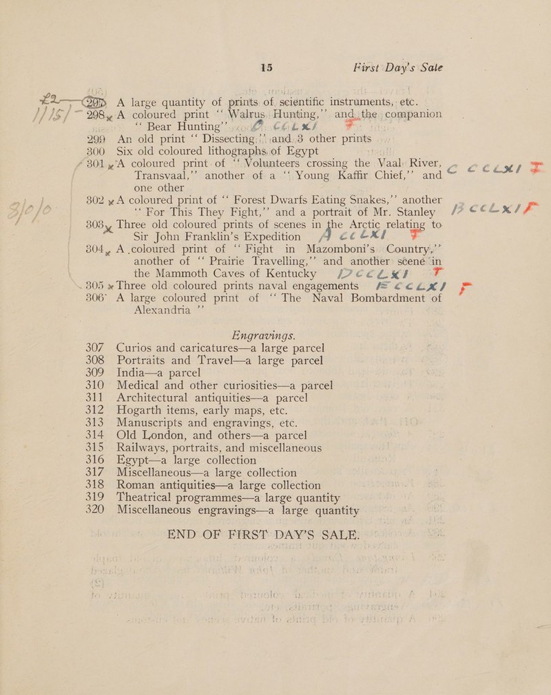 i. ~Oap A large quantity of iis a cients instruments, on MS | 298 A coloured print ‘‘ Walrus. Hupiting.. ’ and, the companion \ Bear Hunting’) yx 0.6 hk MS - 209 An old print “ Dissecting, aon 3 other prints 300 Six old coloured lithographs. of Egypt toca fl # 301.4°A coloured print, of “f Volunteers crossing the Vaal: River, Transvaal,”’ another.of a .‘{, Young Kaffiy’ Chief,’’ and ~ one other | 302 yA coloured print of “‘ Forest Dwarfs Eating Snakes,’’ another 308, Three old coloured prints of scenes in 4h: Arctic poste to: Sir John Franklin’s Expedition ecclxl FF 304, A .coloured print of “* Fight in Mazomboni’s Country,” another of ‘* Prairie Travelling,’’ and another scené ‘in the Mammoth Caves of Kentucky /YCE€€ZKI . .805 » Three old. coloured prints naval engagements #= €caLx/ 306° A large coloured print of ‘‘ The Naval Bombardment of Alexandria ”’ | Engravings. 307 Curios and caricatures—a large parcel 308 Portraits and Travel—a large parcel 309 India—a parcel 310 Medical and other curiosities—a parcel 311 Architectural antiquities—a parcel 312 Hogarth items, early maps, etc. 313 Manuscripts and engravings, etc. 314 Old London, and others—a parcel 315 Railways, portraits, and miscellaneous 316 Egypt—a large collection 317 Miscellaneous—a large collection 318 Roman antiquities—a large collection 319 Theatrical programmes—a large quantity 320 Miscellaneous engravings—a se quantity END OF FIRST DAY'S SALE.