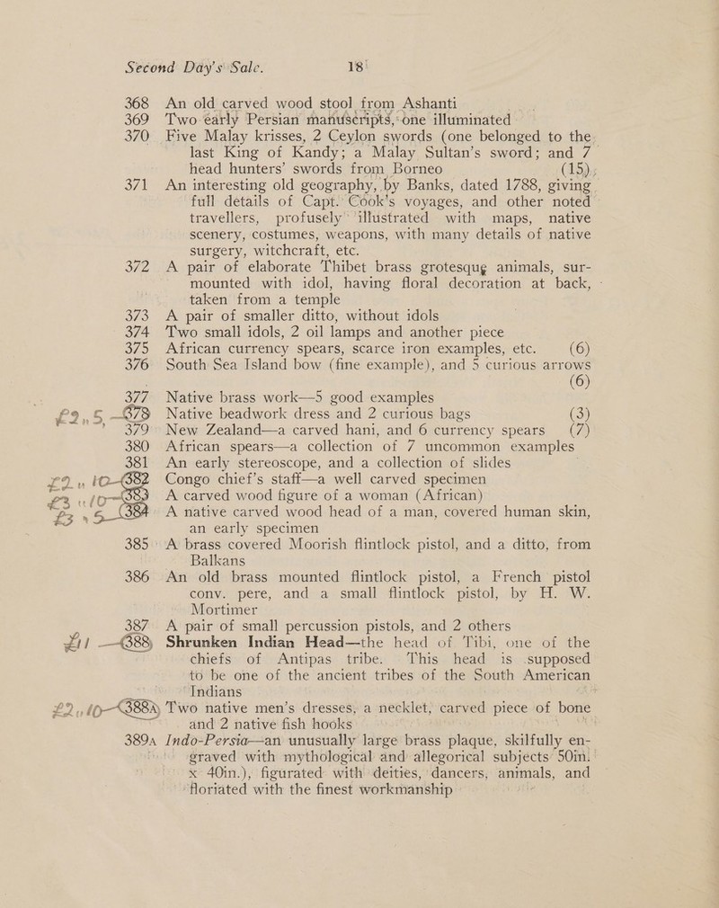 368 369 370  387 — C88 An old carved wood stool from Ashanti Two early Persian manus¢ripts,:dne illuminated — last King of Kandy: a Malay Sultan’s sword; and 7 head hunters’ swords from Borneo (15):s An interesting old geography, by Banks, dated 1788, giving | full details of Capt. Cook’s voyages, and other noted travellers, profusely illustrated with maps, native scenery, costumes, weapons, with many details of native surgery, witchcraft, etc. mounted with idol, having floral decoration at back, taken from a temple Two small idols, 2 oil lamps and another piece African currency spears, scarce iron ene etc: (6) South Sea Island bow (fine example), and 5 curious arrows my) Native brass work—5 good examples Native beadwork dress and 2 curious bags (34 African spears—a collection of 7 uncommon examples An early stereoscope, and a collection of slides Congo chief’s staff—a well carved specimen an early specimen Balkans conv. pere, and a small flintlock pistol, by H. W. Mortimer | A pair of small percussion pistols, and 2 others Shrunken Indian Head—the head of Tibi, one of the chiefs of Antipas tribe. This head is .supposed to be one of the ancient tribes of the South American “Indians r and 2 native fish HORE graved with mythological and allegorical subjects 50in. | x 40in.), figurated with deities, dancers, animals, and ‘Horiated with the finest workmanship »