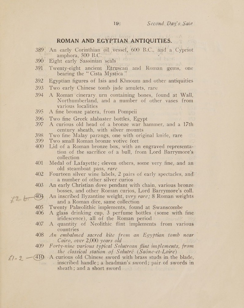 1Q9¢ Second, Daw s.Sale ROMAN AND EGYPTIAN ANTIQUITIES. amphora, 500 B.C. Twenty-eight ancient Etruscan and Roman gems, one bearing the “ Cista Mystica ” Egyptian figures of Isis and Khnoum and other antiquities Two early Chinese tomb jade amulets, rare A Roman cinerary. urn containing bones, found at Wall, Northumberland, and a number of other vases from various localities A fine bronze patera, from Pompeii Two fine Greek alabaster bottles, Egypt A curious old head of a bronze war hammer, and a “17th century sheath, with silver mounts Two fine Malay parangs, one with original knife, rare Two small Roman bronze votive feet | Lid of a Roman bronze box, with an engraved representa- : tion of the sacrifice of a bull, from Lord aeeeip. collection Medal of Lafayette; eleven others, some very fine, and an old steamboat pass, rare Fourteen silver wine labels, 2 pairs of early spectacles, and’ a number of other silver curios An early Christian dove pendant with chain, various bronze bosses, and other Roman curios, Lord Barrymore’s coll. and a Roman dice, same collection A glass drinking cup, 3 perfume bottles (some with img iridescence), all of the Roman period A. quantity of Neolithic flint implements from various countries An embalmed sacred kite from an Egyptian tomb near Cairo, over 2,000 years old ; Forty-nine various typical Solutrean fimt implements, fom the classical station of Solutré (Sadne-et-Loire) | inscribed handle; a headman’s sword; pair of swords in sheath ; and a. short: sword =-:+:)