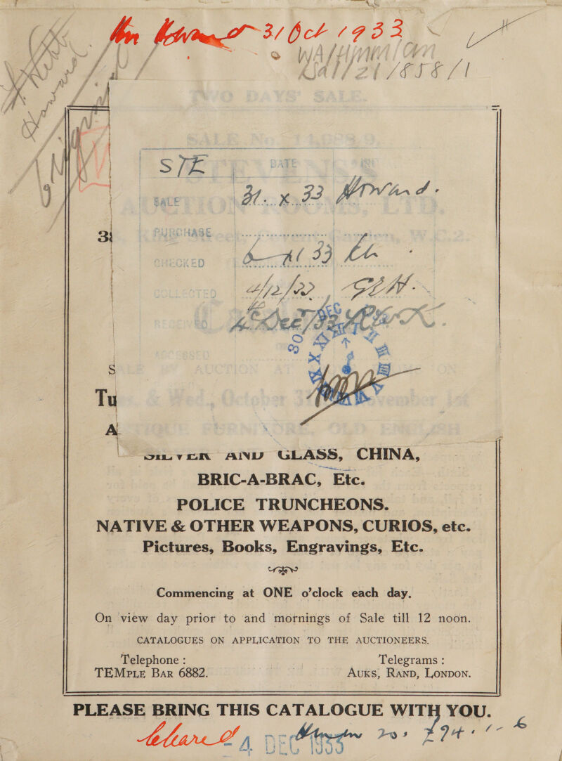  i ty 4 e WAH A * q j f ¢ ‘ i WA le ; &amp; / ¢,              wv oN AIND GLASS, CHINA, BRIC-A-BRAC, Ete. POLICE TRUNCHEONS. NATIVE &amp; OTHER WEAPONS, CURIOS, etc. Pictures, Books, Engravings, Etc. same: |   Commencing at ONE o’clock each day.  On view day prior to and mornings of Sale till 12 noon. CATALOGUES ON APPLICATION TO THE AUCTIONEERS, Telephone : Be oor Telegrams : TEMPteE Bar 6882. | =) Rano, LONDON.   os Fae  or