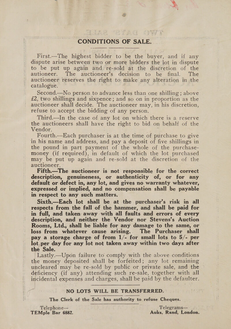 | CONDITIONS OF SALE.  Birst-—The highest bidder: to be the Sbiarer: and if. any dispute arise between two or more bidders the lot in dispute to be put up again and re-sold at the discretion of the auitioneer. ~The auctioneers decision ‘to be final. ‘The auctioneer reserves the right to make any alteration in the catalogue. Second.—No person to advance less than one shilling above £2, two shillings and sixpence; and so on in proportion as the auctioneer shall decide. The auctioneer may, in his discretion, refuse to accept the bidding of any person. Third—In the case of any lot on which there is a reserve the auctioneers shall have the right to bid on behalf of the Vendor. Fourth.—Each purchaser is at the time of purchase to give in his name and address, and pay a deposit of five shillings in the pound in part payment of the whole of the purchase- money (if required), in default of which the lot purchased may be put up again and re-sold at the discretion of the auctioneer, Fifth—The auctioneer is not responsible for the correct description, genuineness, or authenticity of, or for any default or defect in, any lot, and gives no warranty whatever, expressed or implied, and no compensation shall be payable in respect to any such matters. Sixth.—Each lot shall be at the purchaser’s risk in all respects from the fall of the hammer, and shall be paid for in full, and taken away with alli faults and errors of every description, and neither the Vendor nor Stevens’s Auction Rooms, Ltd., shall be liable for any damage to the same, or loss from whatever cause arising... The Purchaser shall pay a storage charge of from 1/- for small lots to 5/- per lot,per day for any lot not taken away within two days after the Sale. Lastly—Upon failure to comply with the above conditions the money deposited shall be forfeited; any lot remaining _ uncleared may be re-sold by public or private sale, and the deficiency (if any) attending such re-sale, together with all yoo catia s and Une shall be paid by the Salar et, “NO LOTS WILL BE TRANSFERRED. The Clerk of the Sale has authority to refuse Cheques.  Telephone— - Telegrams— “a, TEMple Bar 6882. Ne Auks, Rand, London.