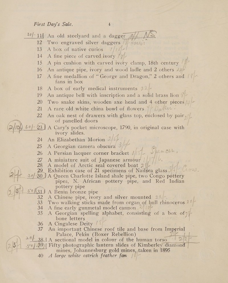 _30/- 41) An old steelyard and a dagger , Y. CMs 12 Two engraved silver daggers | Yb 1a A. Dex ot nave €unios . 14 A fine piece of carvedwvory YH, 15. A pin cushion with carved ivory clamp, 18th century ‘, 16 An antique pipe, ivory and wood ladle and 2 others A# th fans in box ) 18 &lt;A box of early medical instruments }? - 19 An antique bell with inscription and a solid brass lion $ 20 ‘Two snake skins, wooden axe head and 4 other pieces 21 A rare old white china bowl of flowers — | 22 An oak nest of drawers with glass top, enclosed = pair, of panelled doors Gj) set 60]. |- 3) A Cary’s pocket microscope, 1790, in original case with ivory slides. ; | 24 An Elizabethan Morion : | 25 A Georgian camera obscura ~ Fae 26 &lt;A Persian lacquer corner bracket /// 5, 27 A miniature suit of Japanese armour 25 A model.of Arctic seal covered boat 5 17) 29. Exhibition case of 21 specimens of Nailsea glass : 4- Sof. 34/30 VA Queen Charlotte Island shale pipe, two Congo pottery pipes, N. African pottery pipe, and Red Indian ier pottery pipe 4 id | Yeh3,' A Benin bronze pipe | 32 &lt;A Chinese pipe, ivory and silver mounted : 33. Two walking sticks made from organ of bull rhinoceros ? 34 A fine early gunmetal model cannon. | 35 A Georgian spelling alphabet, consisting of a box of 9] f- bone “letters / 36 A Cingalese Deity ‘ 37 An important Chinese roof tile and base from Imperial Palace, Pekin (Boxer Rebellion) FS MR | offen wenn SD eE ag tA sectional model in colour of the human torso | 2/2] 7 is) 39)| Fifty photographic lantern slides of Kimberley diamond - | “0]- ) as : ae mines, Johannesburg gold mines, taken in 1895 40 A large white ostrich feather fan |