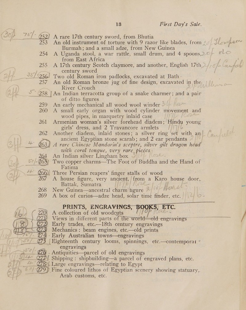 aes 767 - 252] A rare 17th century sword, from Bhutia Burmah; and a small adze, from New Guinea from Fast Africa century sword 38 £256! Two old Roman iron padlocks, excavated at Bath - 257. An old Roman bronze jug of fine design, excavated in the River Crouch of ditto figures . 259 An early mechanical all wood wool winder « wood pipes, in smarquetry inlaid case girls’ dress, and 2 Travancore armlets ancient Egyptian stone scarab; and 2 ear pendants with coral tongue, very rare_ pieces 16 eS An Indian silver Lingham box ~ Fatima a. ei Three Persian reapers’ finger stalls of wood Z Battak, Sumatra “ih PR pe bee 268 New Guinea—ancestral clad, figure *} ihe 269 A box of curios—adze head, solar time finder, etc. PRINTS, ENGRAVINGS, F A collection of old woodcuts , Views in different parts oP the worl: =old-engravings Early trades, etc—18th century engravings Mechanics : beam engines, etc.—old prints y Early Australian towns—engravings  engravings '. Antiquities—parcel of old engravings ( Shipping : shipbuilding—a parcel of engraved plans, etc. 2( Large engravings—relating to Egypt  Arab customs, etc.