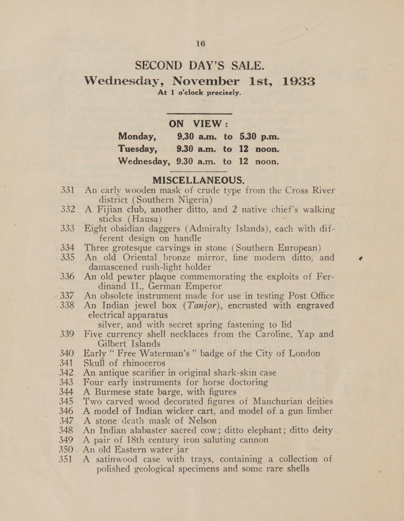 331 332 333 334 335 336 ee 338 339 340 341 343 344 345 346 347 348 349 350 35% 16 SECOND DAY’S SALE. Wednesday, November ist, 1933 At 1 o'clock precisely. ON VIEW : Monday, 9.30 am. to 5.30 p.m. Tuesday, 9.30 arm. to 12 noon. Wednesday, 9.30 am. te 12 noon. MISCELLANEOUS. 7 An early wooden mask of crude type from the Cross River district (Southern Nigeria) sticks (Hausa) Fight obsidian daggers (Admiralty Islands), each with dif- ferent design on handle Three grotesque carvings in stone (Southern European) An old Oriental bronze mirror, fine modern ditto, and damascened rush-light holder An old pewter plaque commemorating the exploits of Fer- dinand II., German Emperor An obsolete instrument made for use in testing Post Office An Indian jewel box (Tanjor), encrusted with engraved electrical apparatus silver, and with secret spring fastening to lid Five currency shell necklaces from the Caroline, Yap and Gilbert Islands Early “ Free Waterman’s”’ badge of the City of London Skull of rhinoceros An. antique scarifier in original shark-skin case Four early instruments for horse doctoring A Burmese state barge, with figures Two carved wood decorated figures of Manchurian deities A model of Indian wicker cart, and model of a gun limber A stone death mask of Nelson An Indian alabaster sacred cow; ditto elephant; ditto deity A pair of 18th century iron saluting cannon | A satinwood case with trays, containing a collection of polished geological specimens and some rare shells