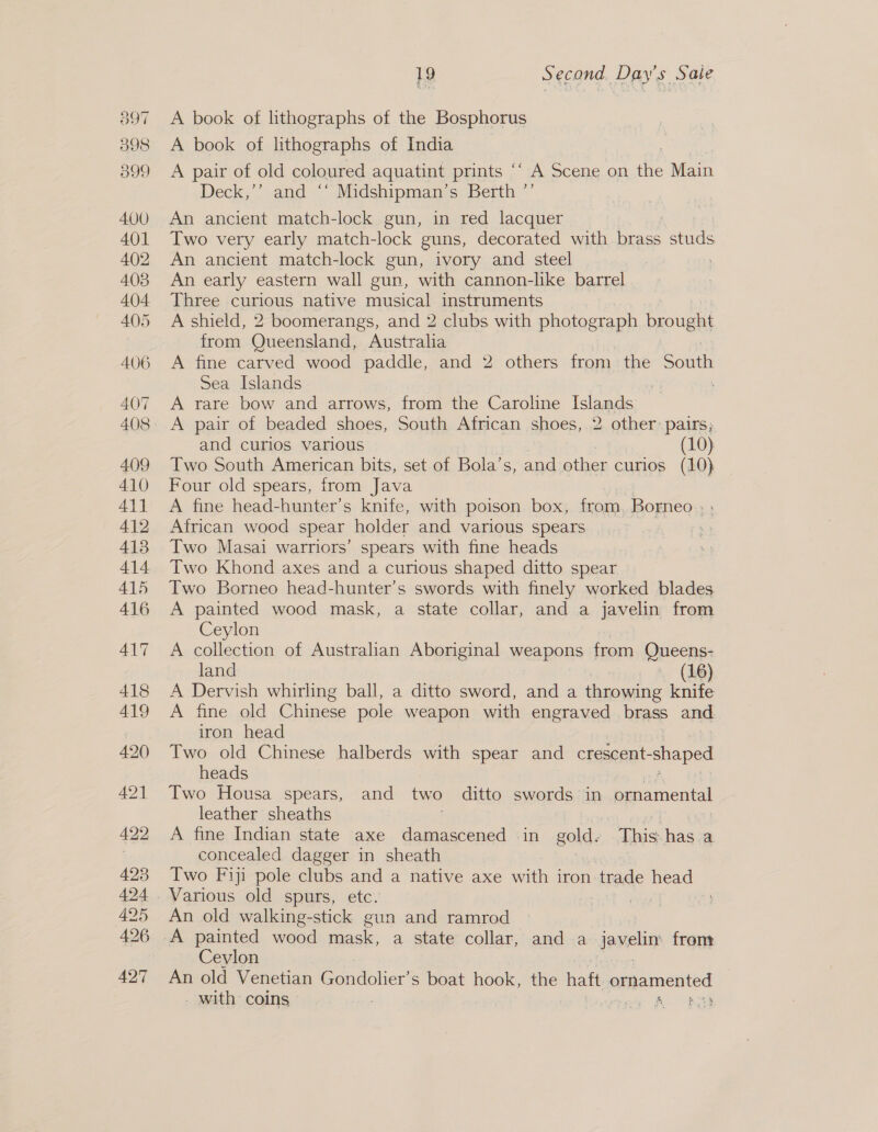 A book of lithographs of the Bosphorus A book of lithographs of India A pair of old coloured aquatint prints ‘‘ A Scene on the Main Deck,’’ and ‘‘ Midshipman’s Berth °’ An ancient match-lock gun, in red lacquer Two very early match-lock guns, decorated with brass studs An ancient match-lock gun, ivory and steel . An early eastern wall gun, with cannon-lke barrel Three curious native musical instruments A shield, 2 boomerangs, and 2 clubs with photograph brought from Queensland, Australia | A fine carved wood paddle, and 2 others from the bone Sea Islands | : A rare bow and arrows, from the Caroline Islands A pair of beaded shoes, South African shoes, 2 other: pairs; and curios various (10) Two South American bits, set of Bola’s, and other curios (10) Four old spears, from Java A fine head-hunter’s knife, with poison box, from, Borneo » : African wood spear holder and various spears 2 Two Masai warriors’ spears with fine heads Two Khond axes and a curious shaped ditto spear Two Borneo head-hunter’s swords with finely worked blades A painted wood mask, a state collar, and a javelin from Ceylon A collection of Australian Aboriginal weapens from Queens- land . (16) A Dervish whirling ball, a ditto sword, and a throwing knife A fine old Chine pole weapon with engraved brass and. iron head Two old Chinese halberds with spear and crescent- -shaped heads Two Housa spears, and two ditto swords in ornamental leather sheaths A fine Indian state axe damascened in gold: This has a concealed dagger in sheath Two Fiji pole clubs and a native axe with iron trade head An old walking-stick gun and ramrod A painted wood mask, a state collar, and a Jeveliy from. Ceylon An old Venetian Gondolier’s boat hook, the haft ornamented | _ with coins » | : rei AO?