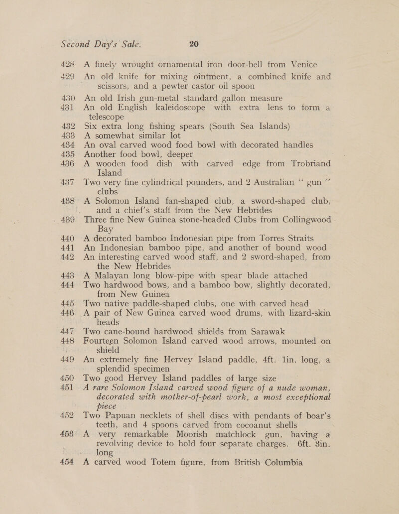 A finely wrought ornamental iron door-bell from Venice scissors, and a pewter castor oil spoon An old Irish gun-metal standard gallon measure | An old English kaleidoscope with extra lens to form a telescope | : Six extra long fishing spears (South Sea Islands) A somewhat similar lot An oval carved wood food bowl with decorated handles Another food bowl, deeper 3 A wooden food dish with carved edge from Trobriand Island , Two very fine cylindrical pounders, and 2 Australian “‘ gun ”’ clubs | and a chief’s staff from the New Hebrides | : Three fine New Guinea stone-headed Clubs trom Collingwood - Bay An Indonesian bamboo pipe, and another of bound wood An interesting carved wood staff, and 2 sword-shaped, from the New Hebrides A Malayan long blow-pipe with spear blade attached Two hardwood bows, and a bamboo bow, slightly decorated, from New Guinea Two native paddle-shaped clubs, one with carved head A pair of New Guinea carved wood drums, with hzard-skin heads Two cane-bound hardwood shields from Sarawak Fourteen Solomon Island carved wood arrows, mounted on shield : An extremely fine Hervey Island paddle, 4ft. lin. long, a splendid specimen Two good Hervey Island paddles of large size decorated with mother-of-pearl work, a most exceptional piece Two Papuan necklets of shell discs with pendants of boar’s teeth, and 4 spoons carved from cocoanut shells revolving device to hold four separate charges. 6ft. 3in. - long A carved wood Totem figure, from British Columbia