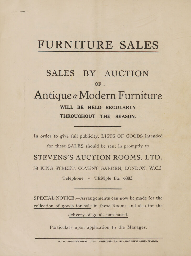 FURNITURE SALES  SALES BY AUCTION OF Antique« Modern Furniture WILL BE HELD REGULARLY THROUGHOUT THE SEASON. In order to give full publicity, LISTS OF GOODS intended for these SALES should be sent in promptly to STEVENS’S AUCTION ROOMS, LTD. 38 KING STREET, COVENT GARDEN, LONDON, W.C.2. Telephone - TEMple Bar 6882. SPECIAL NOTICE.—Arrangements can now be made for the collection of goods for sale in these Rooms and also for the delivery of goods purchased. Particulars upon application to the Manager. WwW. H. HOULDERSHAW, LTD., PRINTERS, 79, ST. MARTIN'S LANE, W.C.2.