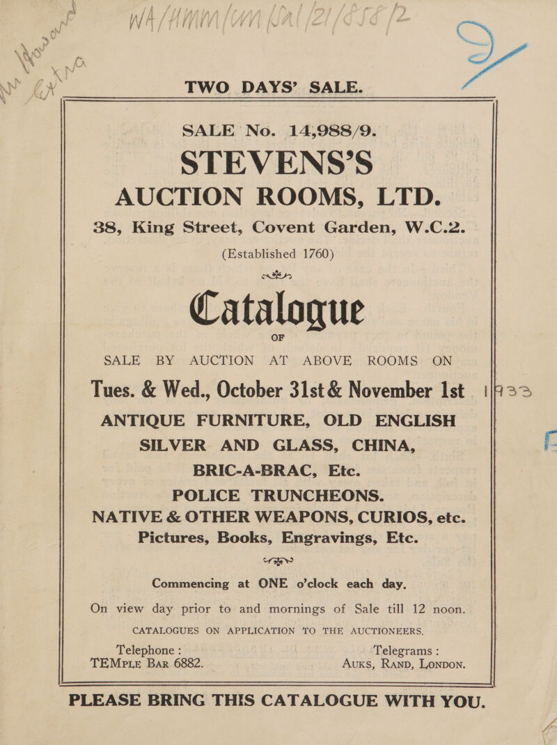 SALE No. 14,988/9. STEVENS’S AUCTION ROOMS, LTD. 38, King Street, Covent Garden, W.C.2. (Established 1760) Catalogue SALE BY) AUCTION AT ABOVE. ROOMS:-ON ANTIQUE FURNITURE, OLD ENGLISH SILVER AND GLASS, CHINA, BRIC-A-BRAC, Etc. POLICE TRUNCHEONS. NATIVE &amp; OTHER WEAPONS, CURIOS, etc. Pictures, Books, Engravings, Etc. orieY Commencing at ONE o’clock each day. | On view day prior to and: mornings of Sale till 12 noon. CATALOGUES ON APPLICATION 0 THE AUCTIONEERS. Telephone : bale Ghd ehh ok Telegrams : TEMp.Le Bar 6882. — : oleae AuKs, Ranp, Lonpon. 