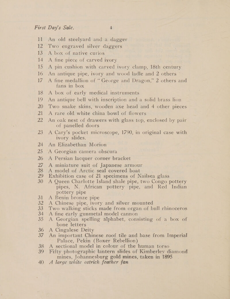11 V2 13 14 15 16 7 18 19 20 21 22 Zo 24 25 26 Df 28 ay 30 oi SA 33 34 a0 36 oF 38 ao 40 An old steelyard and a dagger Two engraved silver daggers A. DOK s0m NATIVE scliT 10S ~— A fine piece of carved ivory. A pin cushion with carved ivory clamp, 18th century An antique pipe, ivory and wood ladle and 2 others ~ A fine medallion of “ George and Dragon,” 2 others and fans in box A box ot-early medical instruments An antique bell with inscription and a solid brass lion Two snake skins, wooden axe head and 4 other pieces A rare old white china bowl of flowers An oak nest of drawers with glass top, enclosed by pair of panelled doors A Cary’s pocket microscope, 1790, in [eel case with ivory slides. An Elizabethan HOwion A Persian lacquer corner bracket A miniature suit of Japanese armour A model of Arctic seal covered boat Exhibition case of 21 specimens of Nailsea glass A Queen Charlotte Island shale pipe, two Congo pottery pipes, N. African pottery pipe, and Red Indian pottery pipe A Benin bronze pipe A Chinese pipe, ivory and silver mounted Two walking sticks made from organ of bull Fae: A fine early gunmetal model cannon A Georgian spelling alphabet, consisting of a bes of bone letters A Cingalese Deity An important Chinese roof tile and base from Imperial Palace, Pekin (Boxer Rebellion) A sectional model in colour of the human torso Fifty photographic lantern slides of Kimberley diamond mines, Johannesburg gold mines, taken in 1895 A large white ostrich feather fan