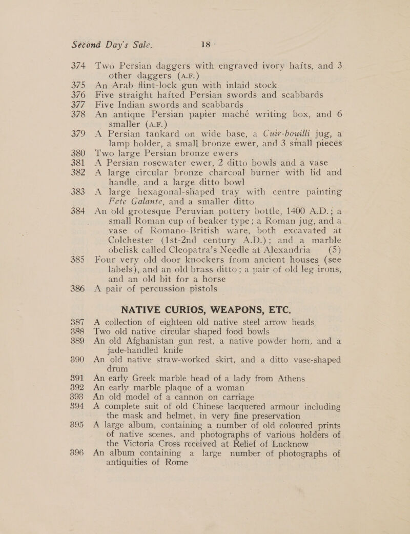 374 375 376 SEF 378 349 380 381 382 383 384 385 Two Persian daggers with engraved ivory hafts, and 3 other daggers (A.F.) An Arab flint-lock gun with inlaid stock Five straight hafted Persian swords and scabbards Five Indian swords and scabbards An antique Persian papier maché writing box, and 6 smaller (A.F.) A Persian tankard on wide base, a Cwir-bowilli jug, a lamp holder, a small bronze ewer, and 3 small pieces Two large Persian bronze ewers A Persian rosewater ewer, 2 ditto bowls and a vase A large circular bronze charcoal burner with lid and handle, and a large ditto bowl A large hexagonal-shaped tray with centre painting Fete Galante, and a smaller ditto An old grotesque Peruvian pottery bottle, 1400 A.D.; a small Roman cup of beaker type; a Roman jug, and a vase. of Romano-British ware, both excavated at Colehester., (ist-2nd. century A.D.); aad a marble obelisk called Cleopatra’s Needle at Alexandria (5) Four very old door knockers from ancient houses (see labels), and an old brass ditto; a pair of old leg trons, and an old bit for a horse A pair of percussion pistols NATIVE CURIOS, WEAPONS, ETC. A collection of eighteen old native steel arrow heads Two old native circular shaped food bowls An old Afghanistan gun rest, a native powder horn, and a jade-handled knife An old native straw-worked skirt, and a ditto vase-shaped drum An early Greek marble head of a lady from — An early marble plaque of a woman An old model of a cannon on carriage A complete suit of old Chinese lacquered armour including the mask and helmet, in very fine preservation A large album, containing a number of old coloured prints of native scenes, and photographs of various holders of the Victoria Cross received at Relief of Lucknow An album containing a large number of photographs of antiquities of Rome