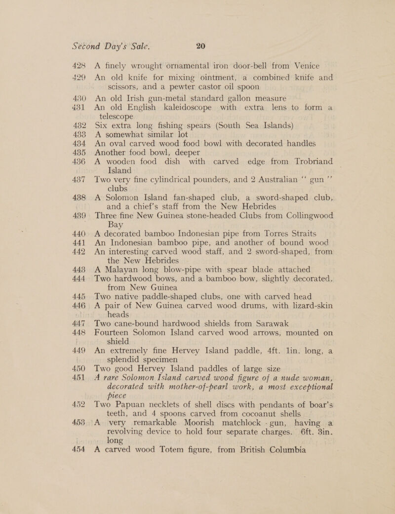 ew 28 A finely wrought ornamental iron door-bell from Venice scissors, and a pewter castor oil spoon An old Irish gun-metal standard gallon measure An old English kaleidoscope with extra lens to form a telescope Six extra long fishing spears (South Sea Islagds) A somewhat similar lot An oval carved wood food bowl with decorated handles Another food bowl, deeper A wooden food dish with carved edge from Trobriand Island Two very fine cylindrical pounders, and 2 Australian ‘“‘ gun ”’ clubs A Solomon Island fan-shaped club, a sword- -shaped club, and a chief’s staff from the New Hebrides Three fine New Guinea stone-headed Clubs from Collingwood Bay A decorated bamboo Indonesian pipe from Torres Straits An Indonesian bamboo pipe, and another of bound wood An interesting carved wood staff, and 2 sword-shaped, from the New Hebrides A Malayan long blow-pipe with spear blade attached Two hardwood bows, and a bamboo bow, slightly decorated, from New Guinea Two native paddle-shaped clubs, one with carved head A pair of New Guinea carved wood drums, with lizard-skin heads Two cane-bound hardwood shields from Sarawak Fourteen Solomon Island carved wood arrows, mounted on shield An extremely fine Hervey Island paddle, Aft. lin. long, a splendid specimen | Iwo good Hervey Island paddles of large size decorated with mother-of-pearl work, a most exceptional piece Two Papuan necklets of shell discs with pendants of boar’s teeth, and 4 spoons carved from cocoanut shells revolving device to hold four separate charges. 6ft. 3in. long A st wood Totem figure, from British Columbia