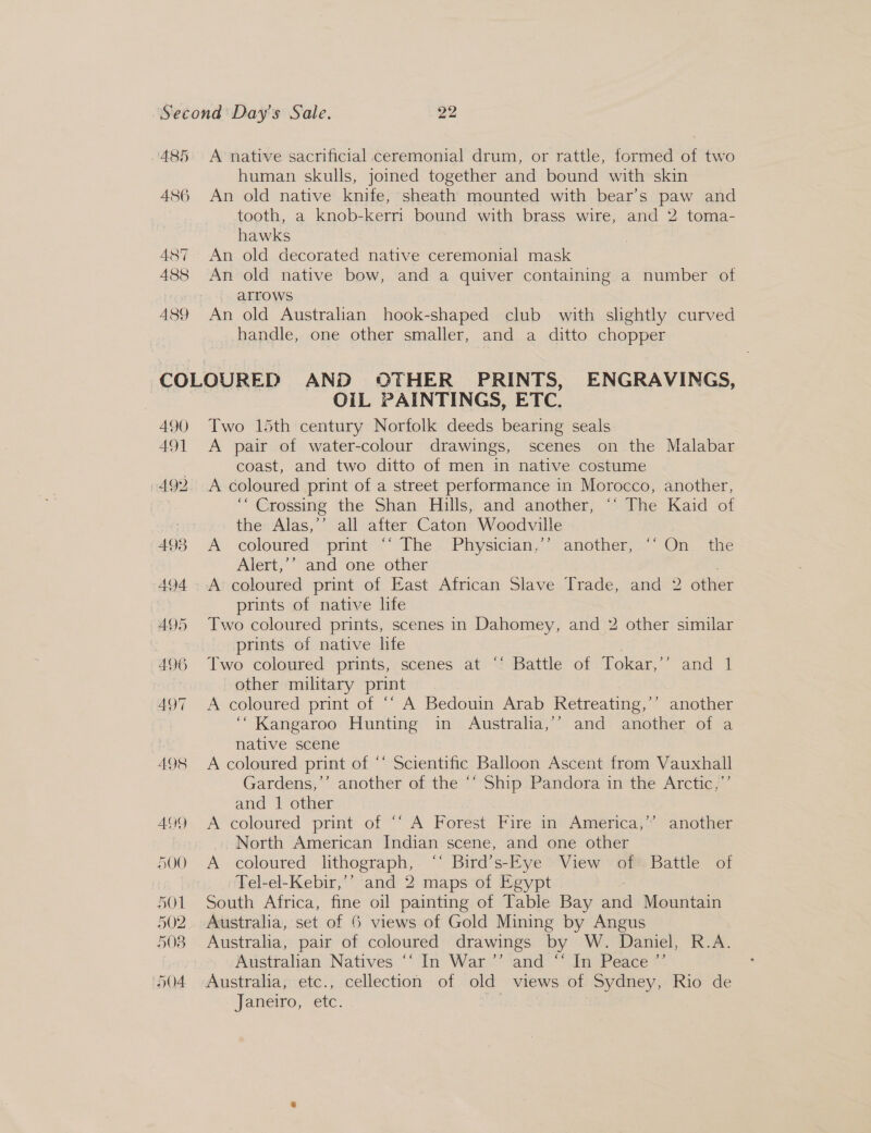 485 486 487 488 489 A native sacrificial ceremonial drum, or rattle, formed of two human skulls, joined together and bound with skin An old native knife, sheath mounted with bear’s paw and tooth, a knob-kerri bound with brass wire, and 2 toma- hawks An old decorated native ceremonial mask An old native bow, and a quiver containing a number of arrows An old Australian hook-shaped club with slightly curved handle, one other smaller, and a ditto chopper 490 491 OIL PAINTINGS, ETC. Two 15th century Norfolk deeds bearing seals A pair of water-colour drawings, scenes on the Malabar coast, and two ditto of men in native costume A coloured print of a street performance in Morocco, another, “Crossing the Shan Hills, and another, “‘ The Kaid of the Alas,’’ all after Caton Woodville A coloured’ print ~~ Vhe .Physician,’-another, «” On, tne Alert,’’ and one other . A coloured print of East African Slave Trade, and 2 other prints of native life Two coloured prints, scenes in Dahomey, and 2 other similar prints of native life Two coloured prints, scenes at “‘ Battle of Tokar,”’ and 1 other military print A coloured print of ‘“ A Bedouin Arab Retreating,’’ another “Kangaroo Hunting in Australia,’’ and another of a native scene | A coloured print of ‘‘ Scientific Balloon Ascent from Vauxhall Gardens;’’ another of the ““ Ship Pandora in the Arctic,;”’ and 1 other A coloured print of ““ A Forest Fire in. America,’ another North American Indian scene, and one other A coloured lithograph, ‘‘ Bird’s-Eye View of Battle of Tel-el-Kebir,’’ and 2 maps of Egypt South Africa, fine oil painting of Table Bay ae Mountain Australia, set of 6 views of Gold Mining by Angus Australia, pair of coloured drawings by W. Daniel, R.A. Australian Natives “‘ In War ’’ and “‘ In Peace ”’ Janeiro, etc.