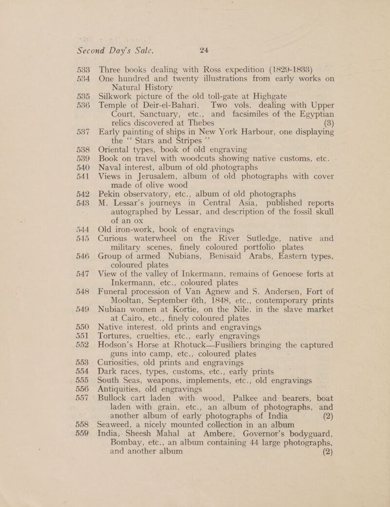 538 534 585 536 Three books dealing with Ross expedition (1829-1883) One hundred and twenty illustrations from early works on Natural History Silkwork picture of the old toll-gate at Highgate Temple of Deir-el-Bahari. Two vols. dealing with Upper Court, Sanctuary, etc., and facsimiles of the Egyptian relics discovered at Thebes (3) Early painting of ships in New York Harbour, one displaying the Stars “and Stripes“ Oriental types, book of old engraving Book on travel with woodcuts showing native customs, etc. Naval interest, album of old photographs Views in Jerusalem, album of old photographs with cover made of olive wood Pekin observatory, etc., album of old photographs M. Lessar’s journeys in Central Asia, published reports autographed by Lessar, and description of the fossil skull of an ox Old iron-work, book of engravings Curious waterwheel on the River Sutledge, native and military scenes, finely coloured portfolio plates Group of armed Nubians, Benisaid Arabs, Eastern types, coloured plates View of the valley of Inkermann, remains of Genoese forts at Inkermann, etc., coloured plates Funeral procession of Van Agnew and S. Andersen, Fort of Mooltan, September 6th, 1848, etc., contemporary prints Nubian women at Kortie, on the Nile. in the slave market at Cairo, etc., finely coloured plates Native interest, old prints and engravings Tortures, cruelties, etc., early engravings Hodson’s Horse at Rhotuck—Fusiliers bringing the captured guns into camp, etc., coloured plates Curiosities, old prints and engravings Dark races, types, customs, etc., early prints South Seas, weapons, implements, etc., old engravings Antiquities, old engravings Bullock cart laden with wood, Palkee and: bearers, boat laden with grain, etc., an album of photographs, and another album of early photographs of India &gt; (2) Seaweed, a nicely mounted collection in an album India;- Sheesh Mahal at Ambere, Governor’s bodyguard, Bombay, etc., an album containing 44 large photographs,