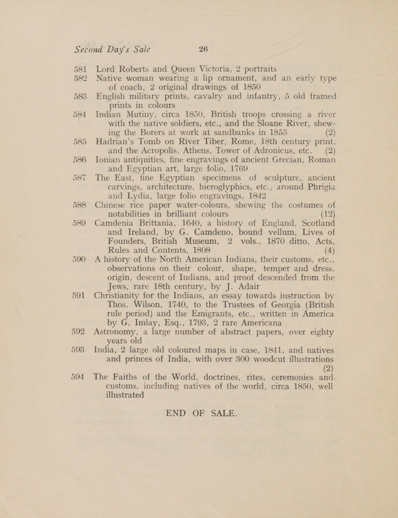 581 582 590 591 Lord Roberts and Queen Victoria, 2 portraits Native woman wearing a lip ornament, and an early type of coach, 2 original drawings of 1850 English military prints, cavalry and infantry, 5 old framed prints in colours Indian Mutiny, circa 1850, British troops crossing a river with the native soldiers, etc., and the Sloane River, shew- ing the Borers at work at sandbanks in 1855 (2) Hadrian’s Tomb on River Tiber, Rome, 18th century print, and the Acropolis, Athens, Tower of Adronicus, etc. (2) Ionian antiquities, fine engravings of ancient Grecian, Roman and Egyptian art, large folio, 1769 The East, fine Egyptian specimens of sculpture, ancient carvings, architecture, hieroglyphics, etc., around Phrigia and Lydia, large folio engravings, 1842 Chinese rice paper water-colours, shewing the costumes of notabilities in brilliant colours (12) Camdenia Brittania, 1640, a history of England, Scotland and Ireland, by G. Camdeno, bound vellum, Lives of Founders, British Museum, 2 vols., 1870 ditto, Acts, Rules and Contents, 1808 (4) A history of the North American Indians, their customs, etc., observations on their colour, shape, temper and dress, origin, descent of Indians, and proof descended from the Jews, Tare 18th century, by J &gt; Adair Christianity for the Indians, an essay towards instruction by Thos. Wilson, 1740, to the Trustees of Georgia (British rule period) and the Emigrants, etc., written in America by G. Imlay, Esq., 1798, 2 rare Americana Astronomy, a large number of abstract papers, over eighty years old India, 2 large old coloured maps in case, 1841, and natives and princes of India, with over 300 woodcut illustrations 2) The Faiths of the World, doctrines, rites, ceremonies aa customs, including natives of the world, circa 1850, well illustrated END (OF) SALE.