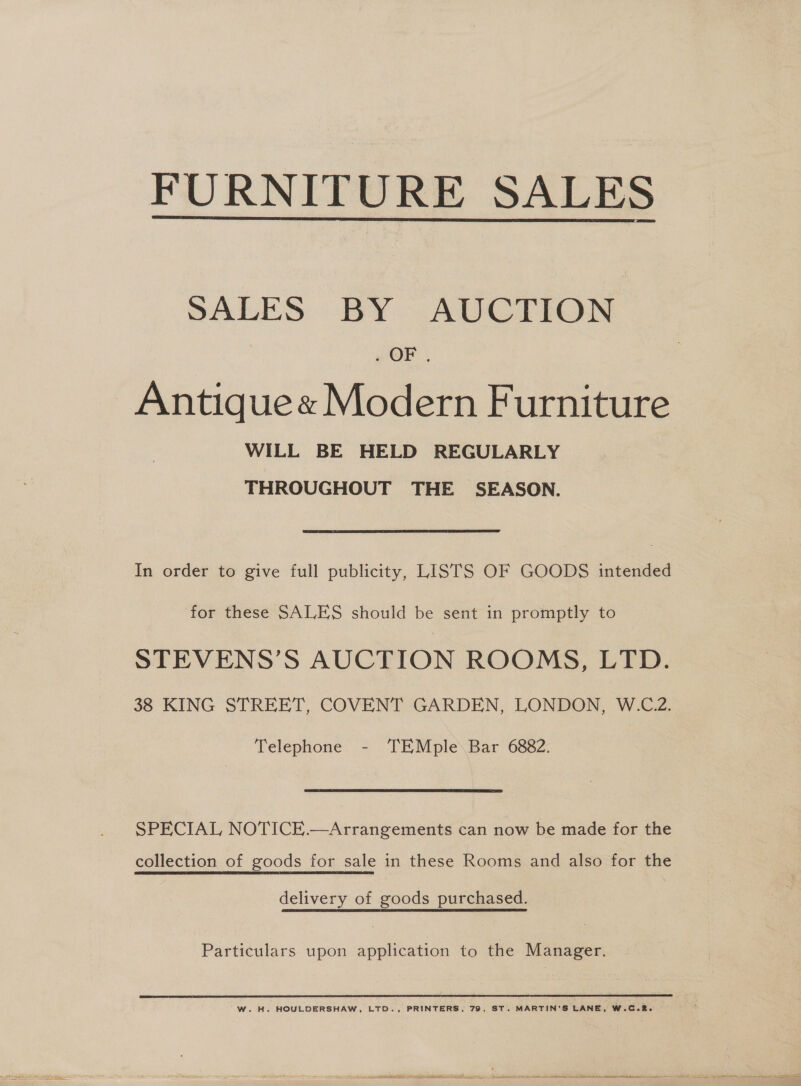 FURNITURE SALES  SALES BY AUCTION . OF. ~Antiquex Modern Furniture WILL BE HELD REGULARLY THROUGHOUT THE SEASON. In order to give full publicity, Lists OF GOODS intended for these SALES should be sent in promptly to STEVENS’S AUCTION ROOMS, LTD. 38 KING STREET, COVENT GARDEN, LONDON, W.C.2. Telephone - TEMple Bar 6882. SPECIAL NOTICE.—Arrangements can now be made for the collection of goods for sale in these Rooms and also for the delivery of goods purchased. Particulars upon application to the Manager.  WwW. H. HOULDERSHAW, LTD., PRINTERS, 79, ST. MARTIN'S LANE, W.CoR.