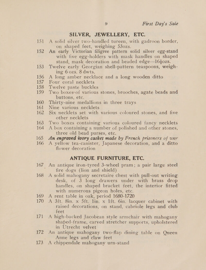 ES 152 153 156 fo7 158 159 160 161 162 163 164 165 166 168 169 170 171 172 9 First Day’s Sale SILVER, JEWELLERY, ETC. A solid silver two-handled tureen, with gadroon border, on shaped feet, weighing 53o0zs. An early Victorian filigree pattern solid silver egg-stand with five egg-holders with mask handles on shaped stand, mask decoration and beaded edge—1l6$ozs. Twelve early Georgian shell-pattern teaspoons, weigh- ing 6 ozs. 8 dwts. A long amber necklace and a long wooden ditto Four coral necklets Twelve paste buckles Two boxes*of various stones, brooches, agate beads and buttons, etc. Thirty-nine medallions in three trays Nine various necklets Six necklets set with various coloured stones, and five other necklets Two boxes containing various coloured fancy necklets A box containing a number of polished and other stones, three old bead purses, etc. An engraved ivory casket made by French prisoners of war A yellow tea-canister, Japanese decoration, and a ditto flower decoration ANTIQUE FURNITURE, ETC. An antique iron-tyred 3-wheel pram; a pair large steel fire dogs (lion and shield) | A solid mahogany secretaire chest with pull-out writing desk, of 3 long drawers under with brass drop handles, on shaped bracket feet, the interior fitted with numerous pigeon holes, etc. A rent table in oak, period 1680-1720 A 3ft. Sia. x Sitgilin: x 1. im tacquer cabinet with raised decorations, on stand, cabriole legs and club feet A high-backed Jacobean style armchair with mahogany shaped-frame, carved stretcher supports, upholstered in Utrecht velvet An antique mahogany two-flap dining table on Queen Anne legs and claw feet A chippendale mahogany urn-stand
