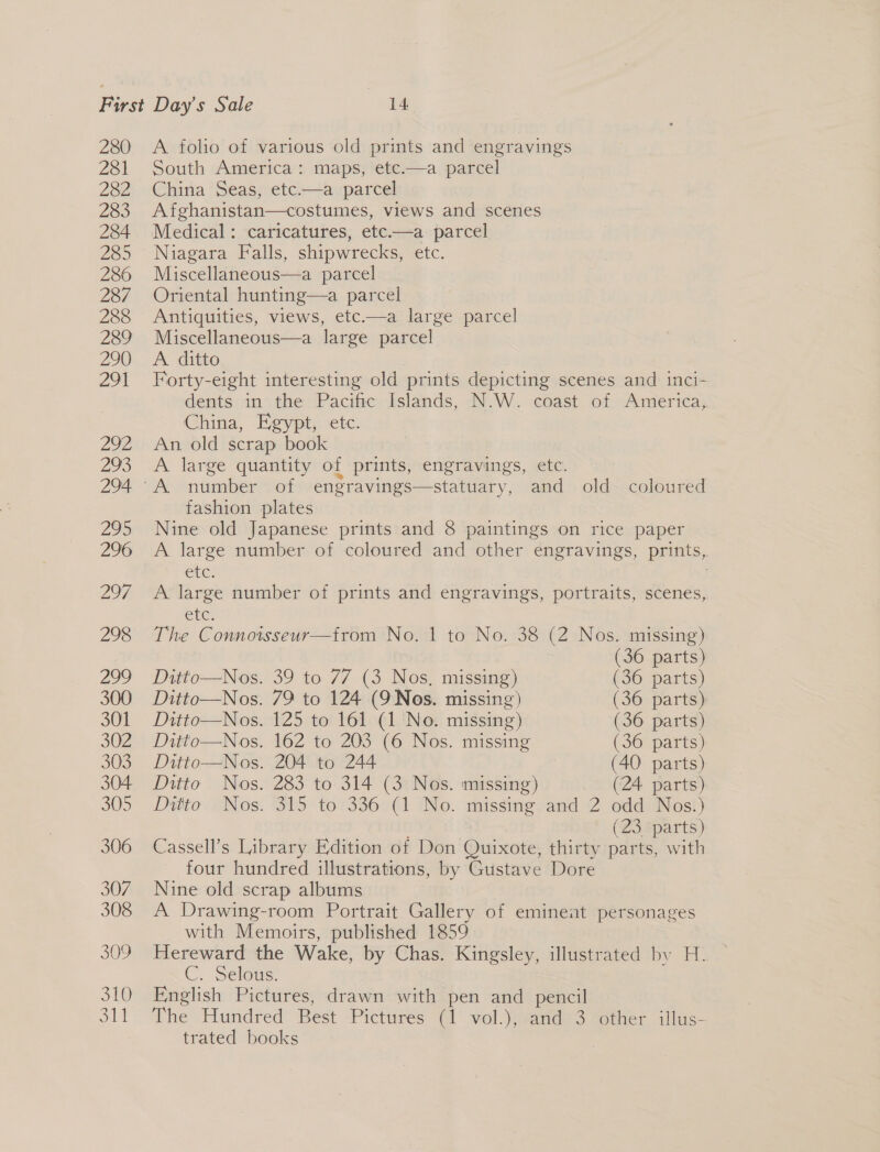 280 281 282 283 284 285 286 287 288 289 290 291 292 293 294 295 296 297 298 309 310 ot A folio of various old prints and engravings South America: maps, etc.—a parcel China Seas, etc.—a parcel Afghanistan—costumes, views and scenes Medical: caricatures, etc.—a parcel Niagara Falls, shipwrecks, etc. Miscellaneous—a parcel Oriental hunting—a parcel Antiquities, views, etc-—a large parcel Miscellaneous—a large parcel A. ditto Forty- eight interesting old prints depicting scenes and inci- dents in the Pacific Islands, N.W. coast of America, China, Egypt, ete. An old scrap book A large quantity of prints, engravings, etc. fashion plates Nine old Japanese prints and 8 paintings on rice paper A large number of coloured and other engravings, prints, CUCS A large number of prints and engravings, portraits, scenes, Cre. The Connoisseur—from No. 1 to No. 38 (2 Nos. missing) (36 parts) Ditto—Nos. 39 to 77 (3 Nos, missing) (36 parts) Ditto—Nos. 79 to 124 (9Nos. missing) (36 parts) Ditto—Nos. 125 to 161 (1 No. missing) (36 parts) Ditto—Nos. 162 to 203 (6 Nos. missing (36 parts) Ditto—Nos. 204 to 244 (40 parts) Ditto Nos. 283 to 314 (3 Nos. missing) _ (24 parts) Ditto Nos. “315° to*336°(r INo. missing; and 2 oddi Nost (23 parts) Cassell’s Library Edition of Don Quixote, thirty parts, with four hundred illustrations, by Gustave Dore Nine old scrap albums A Drawing-room Portrait Gallery of eminent personages with Memoirs, published 1859 Hereward the Wake, by Chas. Kingsley, illustrated by H. C.. Selous: English Pictures, drawn with pen and pencil The Hundred Best Pictures (1 vol.), and 3 other illus trated books |