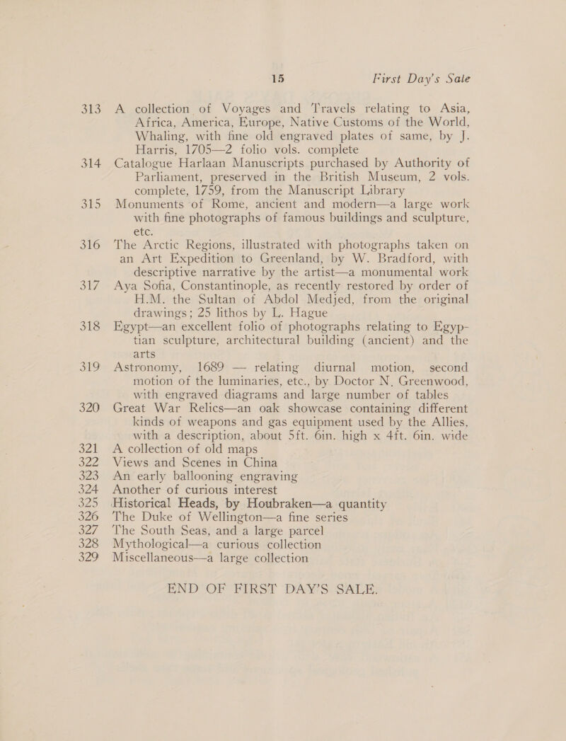 j13 314 SS 316 317 318 Bi 320 BVA} SHEE 323 324 320 326 o2/ 328 329 15 First Day's Sale A collection of Voyages and Travels relating to Asia, Africa, America, Europe, Native Customs of the World, Whaling, with fine old engraved plates of same, by J. Harris, 1705—2 folio vols. complete Catalogue Harlaan Manuscripts purchased by Authority of Parliament, preserved in the British Museum, 2 vols. complete, 1759, from the Manuscript Library Monuments of Rome, ancient and modern—a large work with fine photographs of famous buildings and sculpture, etc. The Arctic Regions, illustrated with photographs taken on an Art Expedition to Greenland, by W. Bradford, with descriptive narrative by the artist—a monumental work Aya Sofia, Constantinople, as recently restored by order of H.M. the Sultan of Abdol Medjed, from the original drawings; 25 lithos by L. Hague Egypt—an excellent folio of photographs relating to Egyp- tian sculpture, architectural building (ancient) and the arts Astronomy, 1689 — relating diurnal motion, second motion of the luminaries, etc., by Doctor N, Greenwood, with engraved diagrams and large number of tables Great War Relics—an oak showcase containing different kinds of weapons and gas equipment used by the Allies, with a description, about 5ft. 6in. eaveh x 4ft. 6in. wide A collection of old maps Views and Scenes in China An early ballooning engraving Another of curious interest The Duke of Wellington—a fine series The South Seas, and a large parcel Mythological—a curious collection Miscellaneous—a large collection END‘ OF FIRST DAY'S SALE: