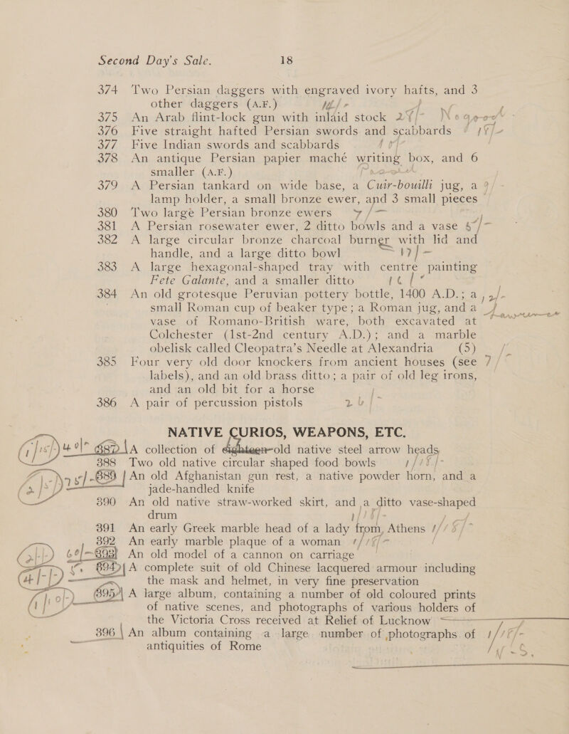 374. Two Persian daggers with SN ivory batts, cae 3 other daggers (A.F.) Ve) 375 An Arab flint-lock gun with aad stock 2Yj- |N¢4e-ce 376 Five straight hafted Persian swords and scabbards od te 377. Five Indian swords and scabbards 0] | 370 An.antique Persian. papier. mache writing Dox, and 6 smaller (A.F.) 379 -A Persian, tankard on wide base, a iors boul jug, 2s lamp holder, a small bronze ewer, and o&gt; small pieces / 380 Two large Persian bronze ewers y aca 381 A Persian rosewater ewer, 2 ditto bowls and a vase 4/7 Joz A laree circiar browze charcoal burner lid and handle, and a large ditto bowl 1? 383 A large hexagonal-shaped tray with centre _painting Fete Galante, and a smaller ditto rt 384 An old grotesque Peruvian pottery bottle, 1400 A.D.; Cy ete small Roman cup of beaker type; a Roman jug, and ae &amp; vase of Romano-British ware, both. excavated at ° ~ Colchester (1st-2Znd century A.D.); and a -marble obelisk called Cleopatra’s Needle at Alexandria (&gt;) fs 385 Four very old door knockers from ancient houses (see 7 labels), and an old brass ditto; a pair of old leg irons, ana ian,old bit tor.a ynorse 386 A pair of percussion pistols 2 &amp; NATIVE | URIOS, WEAPONS, ETC. - ul gp la collection of old native steel arrow heads 388 Two old native creas shaped food bowls 1ftE4- SS \ y/ -~B39 3) | An old Afghanistan gun rest, a native powder horn, and a J jade-handled knife 890 An old native straw-worked skirt, ie a _ vase- gee drum 391 An early Greek marble head of a lady se oak t/ = 392 An early marble plaque of a woman ////% i isl Saa An old model of a cannon on carriage | &gt; — A complete suit of old Chinese lacquered armour including ~« the mask and helmet, in very fine preservation 595)| A large album, containing a number of old coloured prints of native scenes, and photographs of various holders of the Victoria Cross received: at Rehefiof Lucknow + —————7_} / /,   396 | An album containing a. large number of whologrphe of antiquities of Rome i i ‘vi &amp;. ; \ ~~! 9 ¢ arin ng POL ERIS HORN IEC KIEL ST SSN A Rent err Cn