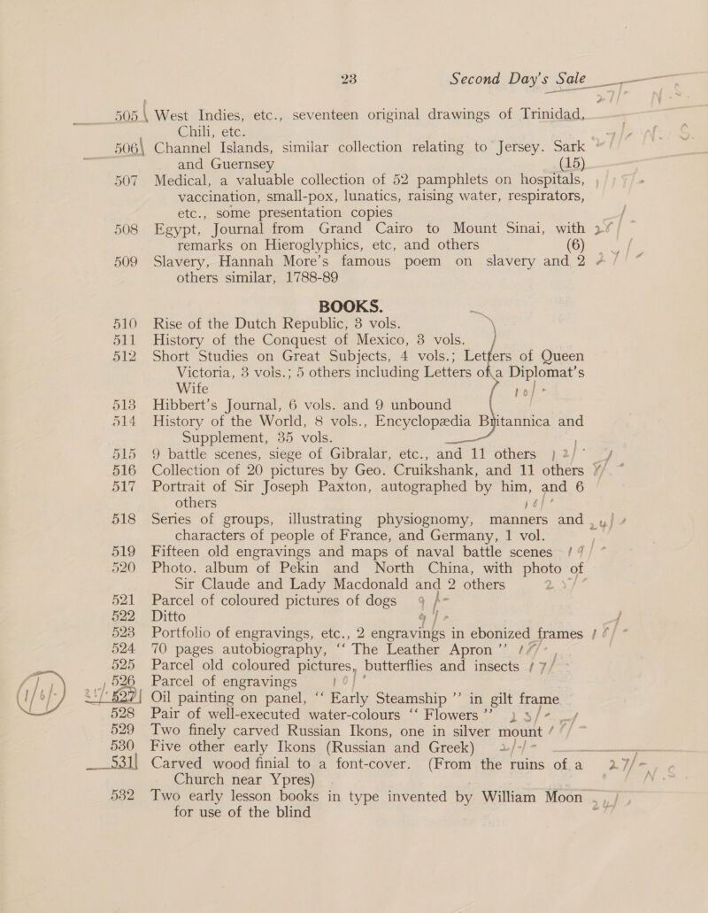  Chili, etc. and Guernsey (15) Medical, a valuable collection of 52 pamphlets on hospitals, vaccination, small-pox, lunatics, raising water, respirators, etc., some presentation copies Egypt, Journal from Grand Cairo to Mount Sinai, with remarks on Hieroglyphics, etc, and others (6) Slavery, Hannah More’s famous poem on _ slavery and, 2 others similar, 1788-89 BOOKS. aa Rise of the Dutch Republic, 8 vols. i History of the Conquest of Mexico, 3 vols. Short Studies on Great Subjects, 4 vols.; Letters of Queen Victoria, 8 vois.; 5 others including Letters ofa Diplomat’s Wife 10 | &gt; Hibbert’s Journal, 6 vols. and 9 unbound History of the World, 8 vols., Encyclopedia Biitannica and Supplement, 35 vols. iiss Portrait of Sir Joseph Paxton, autographed by him, and 6 others yof? i characters of people of France, and Germany, 1 vol. Sir Claude and Lady Macdonald and 2 others Parcel of coloured pictures of dogs 4 iE Ditto 4 | + Portfolio of engravings, etc., 2 engravings in ebonized frames 70 pages autobiography, * ‘The Leather Apron’? 14/&gt;, Parcel old coloured pictures, butterflies and insects / 7/ Parcel of engravings } Oo] Oil painting on panel, “‘ Early Steamship * ie gilt frame _ Pair of well-executed water-colours ‘‘ Flowers’”’ } 3/7. ,../ } } © Five other early Ikons (Russian and Greek) 2/- Church near Ypres) &lt;= ncn for use of the blind