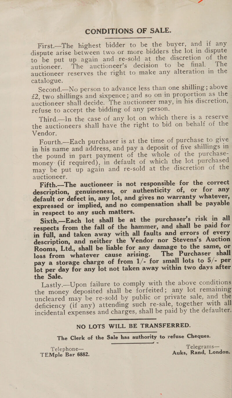 CONDITIONS OF SALE. First—The highest bidder to be the buyer, and if any dispute arise between two or more bidders the lot in dispute to be put up again and. re-sold at the discretion of the autioneer. . The auctioneer’s decision. to be final: The auctioneer reserves the right to make any alteration in the catalogue. Second.—No person to advance less than one shilling ; above £2, two shillings and sixpence; and so on in proportion as the auctioneer shall decide. ‘The auctioneer may, in his discretion, refuse to accept the bidding of any person. Third.—In the case of any lot on which there is a reserve the auctioneers shall have the right to bid on behalf of the Vendor. Fourth.—Each purchaser is at the time of purchase to give in his name and address, and pay a deposit of five shillings in the pound in part payment of the whole of the purchase- money: (if required), in default of which the lot purchased may be put up again and re-sold at the discretion of the auctioneer. Fifth—The auctioneer is not responsible for the correct description, genuineness, or authenticity of, or for any default or defect in, any lot, and gives no warranty whatever, . expressed or implied, and no compensation shall be payable in respect to any such matters. Sixth—Each lot shall be at the purchaser’s risk in ail respects from the fall of the hammer, and shall be paid for in full, and taken away with all faults and errors of every description, and neither the Vendor nor Stevens’s Auction Rooms, Ltd., shall be liable for any damage to the same, or loss from whatever cause arising. The Purchaser shall pay a storage charge of from 1/- for small lots to 5/- per lot per day for any lot not taken away within two days after the Sale. Lastly —Upon failure to comply with the above conditions the money deposited shall be forfeited; any lot remaining uncleared may be re-sold by public or private sale, and the deficiency (if any) attending such re-sale, together with all incidental expenses and charges, shall be paid by the defaulter.  NO LOTS WILL BE TRANSFERRED. The Clerk of the Sale has authority to refuse Cheques. — eeediinl Telephone— Telegrams— TEMple Bar 6882. Auks, Rand, London.