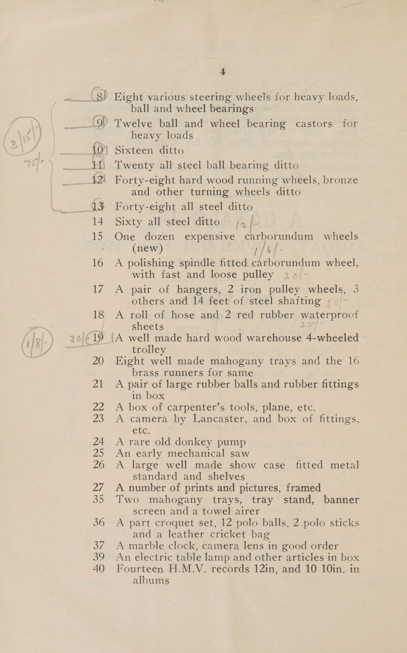ball and wheel bearings Twelve ball and wheel bearing castors for heavy loads Twenty all steel ball bearing ditto Forty-eight hard wood running wheels, bronze and other turning wheels ditto Forty-eight all steel ditto Sixty all steel ditto | One dozen expensive carborundum wheels (new) | p/6/- . A polishing spindle fitted carborundum wheel, with fast and loose pulley A. pair of hangers, 2 icon -pulley: wheels=3 others and 14 feet of steel shafting - A roll of hose and. 2 red rubber eo easy sheets trolley Fight well made mahogany trays and the 16 brass runners for same . A pair of large rubber balls and rubber fittings in box A box of carpenter’s tools, plane, etc. A camera by Lancaster, and box of fittings, Cte. A rare old donkey pump An early mechanical saw A large well made show case fitted metal standard and shelves A number of prints and pictures, framed Two mahogany trays, tray stand, banner screen and a towel airer : A part croquet set, 12 polo balls, 2 polo sticks and a leather cricket bag A marble clock, camera lens in good order An electric table lamp and other articles in box Fourteen H.M.V. records 12in, and 10 10in; in albums