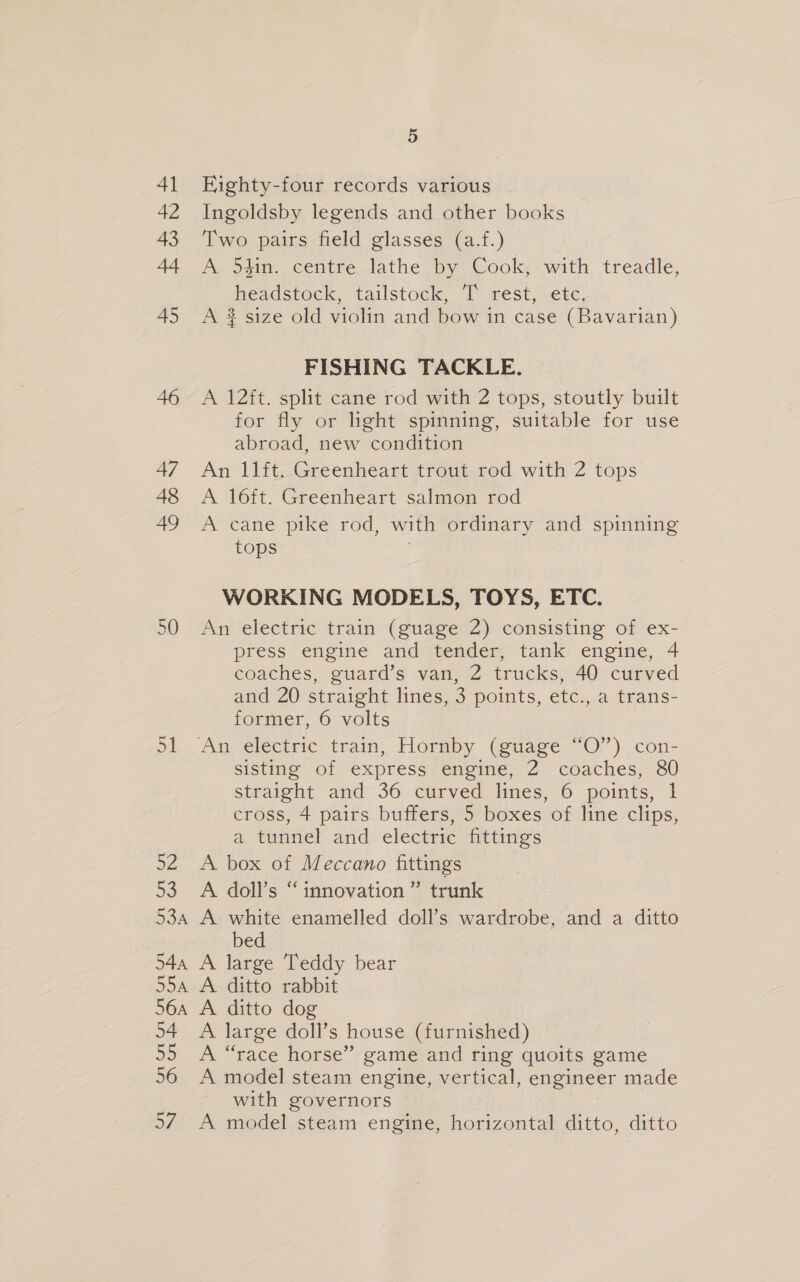 Eighty-four records various Ingoldsby legends and other books Two pairs field glasses (a.f.) A 54in. centre lathe by Cook, with treadle, headstock, tailstock, T’ rest, etc, A $ size old violin and bow in case (Bavarian) FISHING TACKLE. A 12ft. split cane rod with 2 tops, stoutly built for fly or light spinning, suitable for use abroad, new condition An 11ft. Greenheart trout rod with 2 tops A 16ft. Greenheart salmon rod A cane pike rod, with ordinary and spinning tops WORKING MODELS, TOYS, ETC. An electric train (guage 2) consisting of ex- press engine and tender, tank engine, 4 coaches, guard’s van, 2 trucks, 40 curved and 20 straight lines, 3 points, etc., a trans- former, 6 volts sisting of express engine, 2 coaches, 80 straight and 36 curved lines, 6 points, 1 cross, 4 pairs buffers, 5 boxes of line clips, a tunnel and electric fittings A box of Meccano fittings A doll’s “ innovation ” trunk A white enamelled doll’s wardrobe, and a ditto bed A large Teddy bear A. ditto rabbit A ditto dog A large doll’s house (furnished) A “race horse” game and ring quoits game A model steam engine, vertical, engineer made with governors A model steam engine, horizontal ditto, ditto