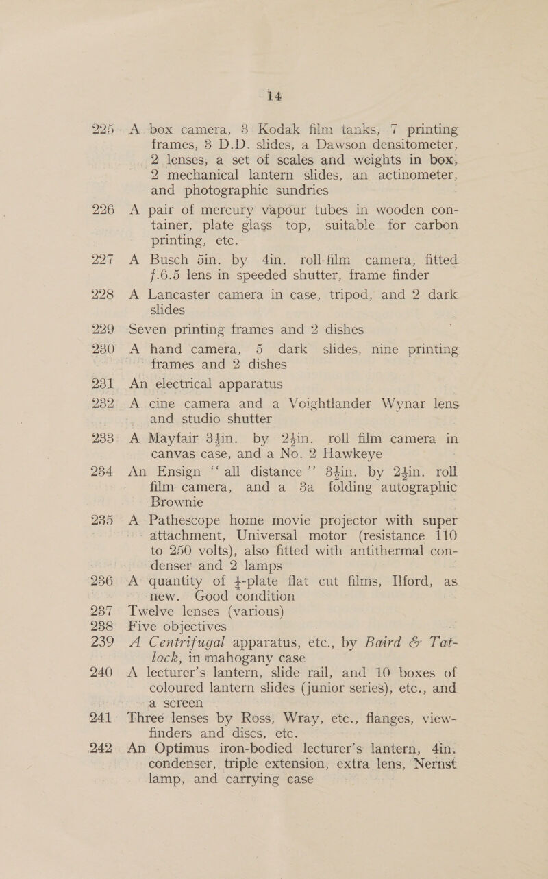 241 242, 14 A.box camera, 8 Kodak film tanks, 7 printing frames, 38 D.D. slides, a Dawson densitometer, 2 lenses, a set of scales and weights in box, -2 mechanical lantern slides, an actinometer, and photographic sundries : A pair of mercury vapour tubes in wooden con- tainer, plate glass top, suitable for carbon printing, etc. : A Busch din. by 4in. roll-film camera, fitted f.6.5 lens in speeded shutter, frame finder A Lancaster camera in case, tripod, and 2 dark slides Seven printing frames and 2 dishes id A hand camera, 5 dark slides, nine printing frames and 2 dishes | | An electrical apparatus A cine camera and a Voightlander Mayne lens and studio shutter A Mayfair 34in. by 24in. roll film camera in canvas case, and a No. 2 Hawkeye An Ensign “‘ all distance’’ 34in. by 2tin. roll film camera, and a 3a _ folding autographic Brownie A Pathescope home movie projector with super - attachment, Universal motor (resistance 110 to 250 volts), also fitted with antithermal con- denser and 2 lamps | A’ quantity of 4-plate flat cut films, Ilford, as new. Good condition Twelve lenses (various) Five objectives A Centrifugal apparatus, etc., by Baird &amp; Tat: lock, in mahogany case A lecturer’s lantern, slide rail, and 10 boxes of coloured lantern slides (junior series), etc., and a screen Three lenses by Ross, Wray, etc., flanges, view- finders and discs, etc. | An Optimus iron-bodied lecturer’s lantern, 4in. condenser, triple extension, extra lens, Nernst lamp, and carrying case