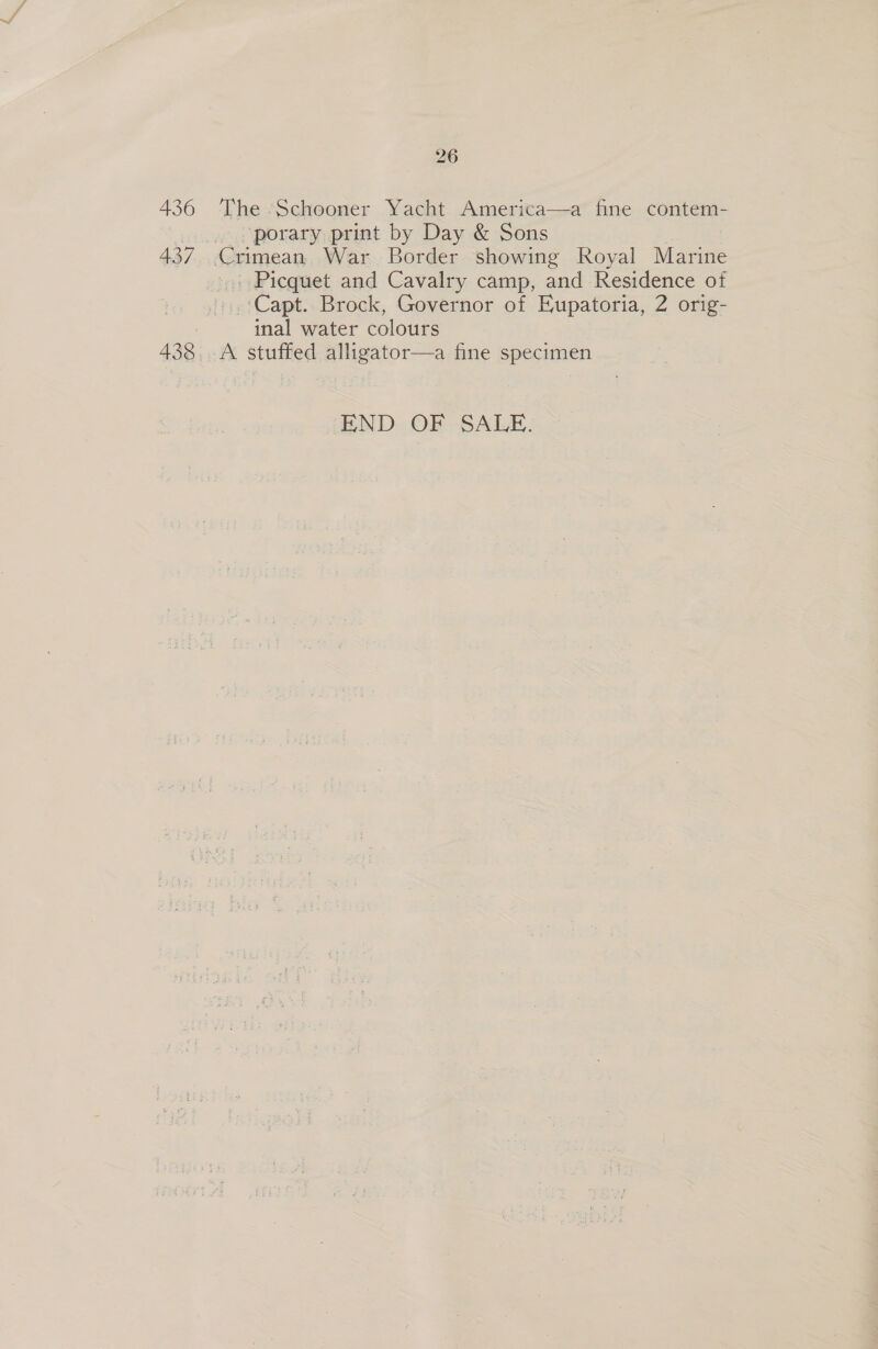 26 436 The Schooner Yacht America—a fine contem- porary print by Day &amp; Sons 437 Crimean War Border showing Royal Marine », Picquet and Cavalry camp, and Residence of ‘Capt. Brock, Governor of Eupatoria, 2 orig- inal water colours 438. -A stuffed alligator—a fine specimen END OF SALE.