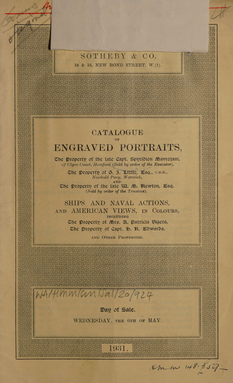                                                   mx | Eee Gi ieee A nein i CASA SAS AY a EASA ers SAGAS ASA oieeee| ~ SOTHEBY &amp; Co. (eae | +f 5 SRSA SASA || j |e nen einen 34 &amp; 35, NEW BOND STREET, W.(1). | SaSnSa Sa Sr Saea | Cente | | SaSaUaUA Saal eRe | —$$&lt;$ 7 ; See ASA SASASn Oe eT SRSA Sr SrI ERIS S RIOR on Sn Sn Sn Gn ORCA on Sn on SSR on Sn on Gren oN SM STOO SN SNM oM noone on Wicca crea oc oe eee ene eee SR SRS rl Srl nl ASR SR SRR Sr Soa oN STON ST oo oT oOo oT oN OGM EROM OT STO ver ony | ye Sh Saori Gran sno Soa Soon SASS ooo Sao ceil URSA SA SRSA ASSN oo enero ee or ST CAST SA SA Sn Sn Sono A SSSR SASS onenS don SES SAS SA SST SR ON SON ooRony eA Sr SAA SSA SASS SSA CASAS ASRS SA SA SE ee a ero eR SANS eRSA Sooo eee Tee ar aR eR AOR SAS SA ASST CASA CAST SAl ee See S ASA SRSA SIS Sr SAS SRS SRN Sr SM ono SON SON SION oon NOM OT oROToNooN SSN oMon Sonor ee ee a ee eerste eter en | eee renal ua | eee? | CATALOGUE |iPees lk, ; |= | ENGRAVED PORTRAITS, [2 j fae The Property of the late Capt. Spyridion Mavrojani, ae ‘Tetsu || of Clyro Court, H ereford. (Sold by order of the Executor), |UeUE US | | etc | The Property of G. F. Wittte, Esq., o.z-x., an | Usueie | Newbold Pacy, Warwick, eee | ete | . weld a Ueteus | The Property of the late W. MD. Mewton, Esq. ‘UeueuS 1 Sawa us | ) (Sold by order of the T'rustees). au | siete | SAenen gee | SHIPS AND NAVAL ACTIONS, peo cee | And AMERICAN VIEWS, in Cotours, meg! ‘cei || INCLUDING ee eau | The Property of Mrs. A. Patricia Vigers, | Gaeta ee! | The Property of Capt. tb. 1A. Edwards, eat eel AND OTHER PROPERTIES. cin 2) Sa | a a a a | sete ge te ele ere eect Soo oA ene OAS SSeS Aor CUR yy a adeeb SSA SA SASS SR SALSA | ROA EASA elon onon onl SA Sr Sron SAMO SA SoM SoA ST oon OT oon oO OM SRN OOM Sonor danor sree gr OA Sal Shor Sr Srl onSron onl Sa Srl Sal Sr SRSA Sr oR) oR oon oo oR oN SRSA SoM OOM oN STORMS MoM Sooo on REA SASA an ar an onon an anon onl snl on oon oN SA SASSO oR SN OMS TOONS SOOO tooo Fs pe CAASh ) CASAS CA SAlSn CASASA Ee a | Gates Day of Sale. Gauss Aeon , ; CAS AISAl ee WEDNESDAY, tue Gra or MAY. ooo | SaeaSh CASS GAS ASh UASASA Co FS SASS SAAS SAS oA SASA 1931 ee al UA SISA SISA SAS OAS SAS Sa ASA oA EU eR eA Sr SA SR SA SRSA SA SRSA SnIon Alora |   