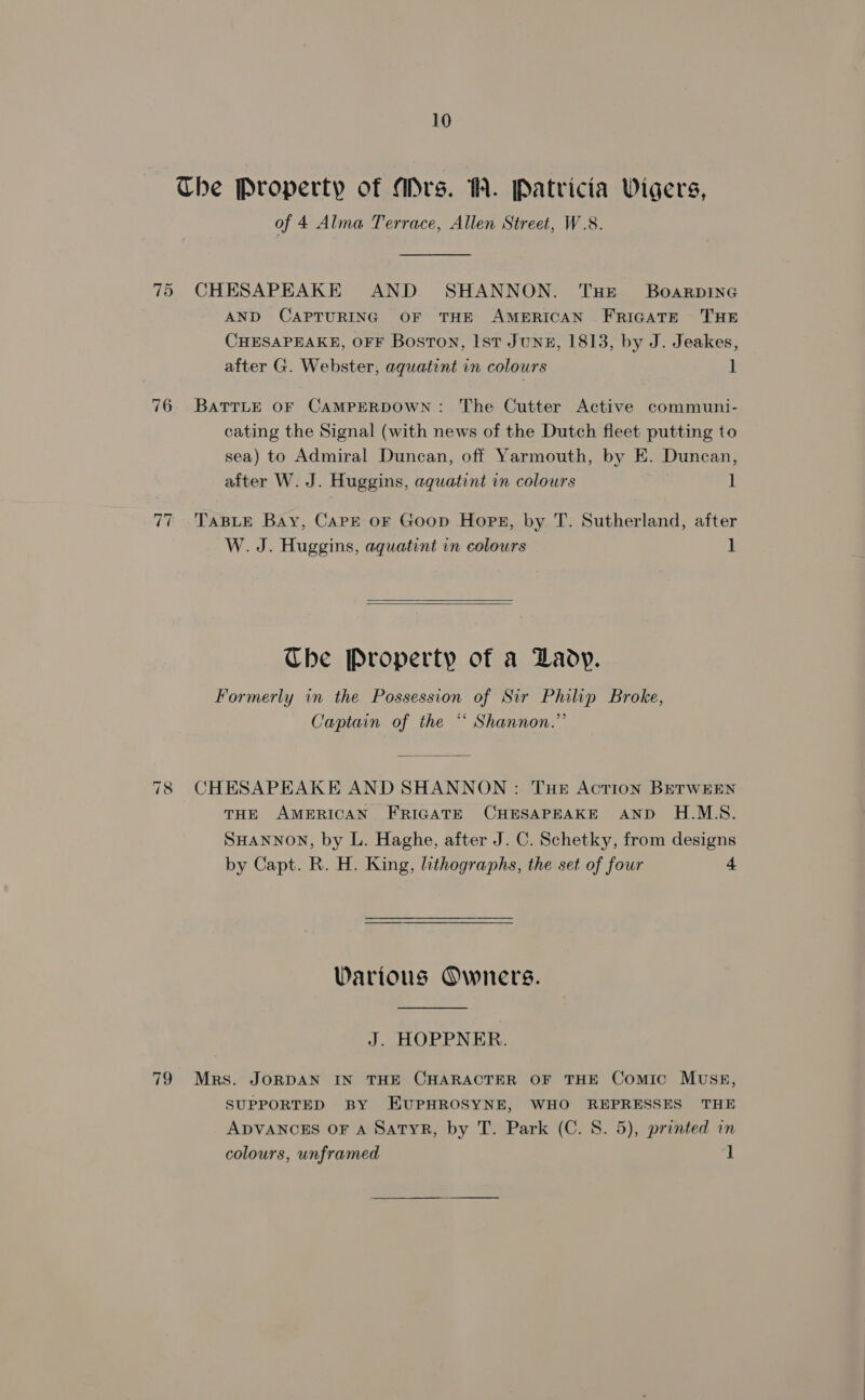 The Property of MDrs. W. Patricia Wigers, of 4 Alma Terrace, Allen Street, W.8. 75 CHESAPEAKE AND SHANNON. THE BoarpineG AND CAPTURING OF THE AMERICAN FRIGATE ~ THE CHESAPEAKE, OFF Boston, Ist Junz, 1813, by J. Jeakes, after G. Webster, aquatint in colours ] 76. BaTTLE oF CAMPERDOWN: The Cutter Active communi- cating the Signal (with news of the Dutch fleet putting to sea) to Admiral Duncan, off Yarmouth, by E. Duncan, after W. J. Huggins, aguatint in colours 1 7 ‘TABLE Bay, Carre oF Goop Hope, by T. Sutherland, after W. J. Huggins, aquatint in colours ] ~J  The Property of a Lady. Formerly in the Possession of Sir Philip Broke, Captain of the ** Shannon.” 78 CHESAPEAKE AND SHANNON : Tue Action BETWEEN THE AMERICAN FRIGATE CHESAPEAKE AND H.M.S. SHANNON, by L. Haghe, after J. C. Schetky, from designs by Capt. R. H. King, lithographs, the set of four 4 Warious Owners. J. HOPPNER. 79 Mrs. JORDAN IN THE CHARACTER OF THE Comic MUSE, SUPPORTED BY EUPHROSYNE, WHO REPRESSES THE ADVANCES OF A SatTyR, by T. Park (C. 8. 5), printed in colours, unframed ]