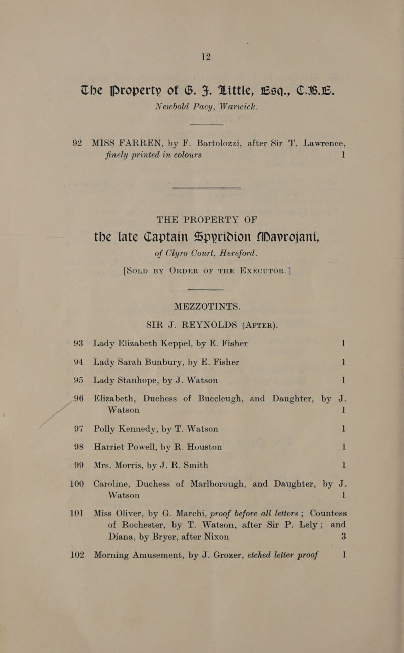 Che Property of G. J. Little, Esq., C.B.L. Newbold Pacy, Warwick. 92 MISS FARREN, by F. Bartolozzi, after Sir T. Lawrence, finely printed in colours l  THE PROPERTY OF the late Captain Spyridion AMavrojant, of Clyro Court, Hereford. [SoLD BY ORDER OF THE EXECUTOR. | MEZZOTINTS. SIR J. REYNOLDS (AFTER). 93 Lady Elizabeth Keppel, by E. Fisher 1 94 Lady Sarah Bunbury, by E. Fisher 1 95 Lady Stanhope, by J. Watson 1 96 Elizabeth, Duchess of Buccleugh, and Daughter, by J. Watson 1 97 Polly Kennedy, by T. Watson 1 98 Harriet Powell, by R. Houston 1 99 Mrs. Morris, by J. R. Smith 1 100 Caroline, Duchess of Marlborough, and Daughter, by J. Watson | ] 101 Miss Oliver, by G. Marchi, proof before all letters ; Countess of Rochester, by T. Watson, after Sir P: Lely; and Diana, by Bryer, after Nixon 3 102 Morning Amusement, by J. Grozer, etched letter proof 1