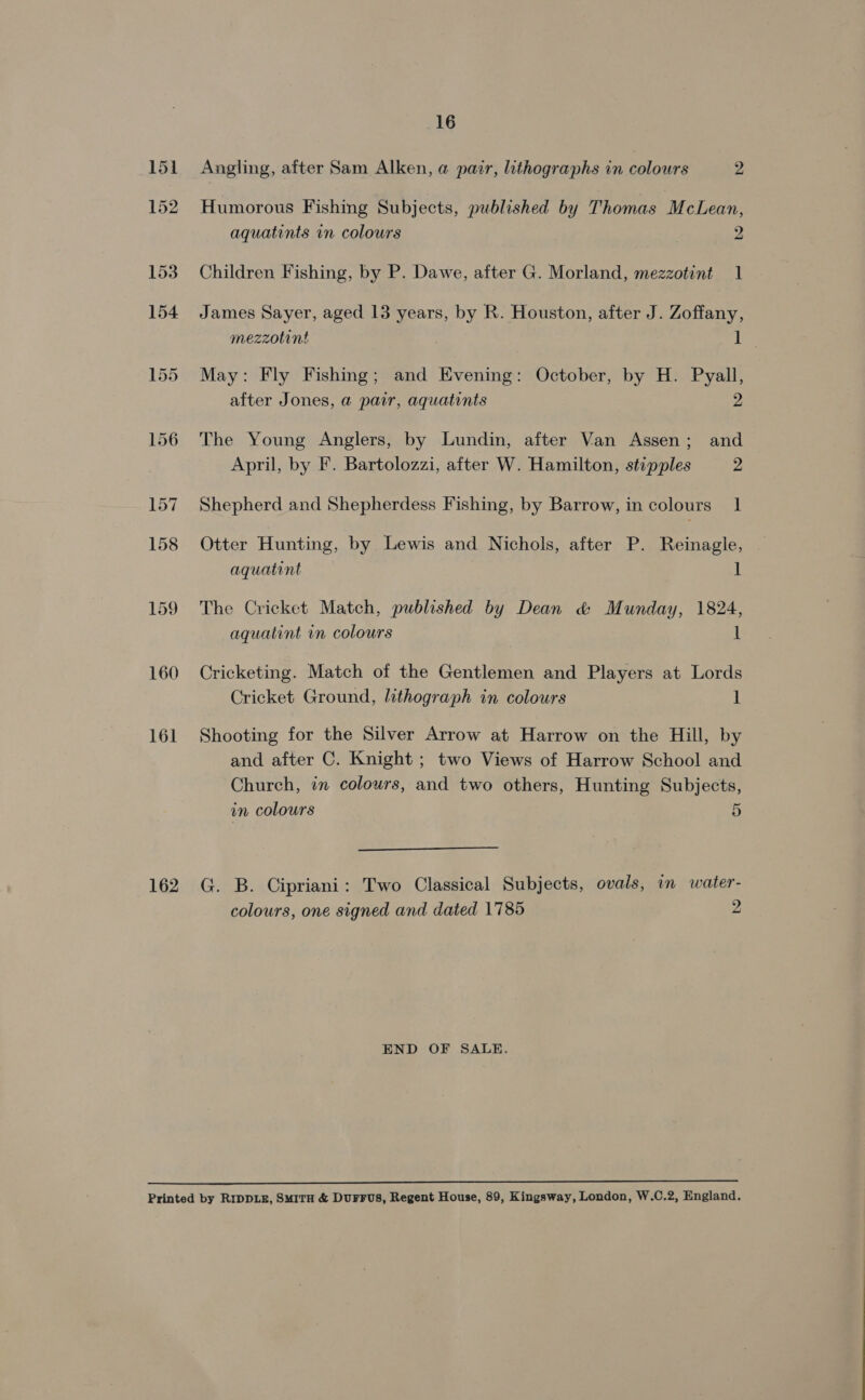 160 161 162 16 Angling, after Sam Alken, @ pair, lithographs in colours 2 Humorous Fishing Subjects, published by Thomas McLean, aquatints in colours 2 Children Fishing, by P. Dawe, after G. Morland, mezzotint 1 James Sayer, aged 13 years, by R. Houston, after J. Zoffany, mezzotint 1 May: Fly Fishing; and Evening: October, by H. Pyall, after Jones, a pair, aquatints 2 The Young Anglers, by Lundin, after Van Assen; and April, by F. Bartolozzi, after W. Hamilton, stipples 2 Shepherd and Shepherdess Fishing, by Barrow, in colours 1 Otter Hunting, by Lewis and Nichols, after P. Reinagle, aquatint 1 The Cricket Match, published by Dean &amp; Munday, 1824, aquatint in colours 1 Cricketing. Match of the Gentlemen and Players at Lords Cricket Ground, lithograph in colours 1 Shooting for the Silver Arrow at Harrow on the Hill, by and after C. Knight ; two Views of Harrow School and Church, in colours, and two others, Hunting Subjects, in colours 5  G. B. Cipriani: Two Classical Subjects, ovals, in water- colours, one signed and dated 1785 2 END OF SALE.