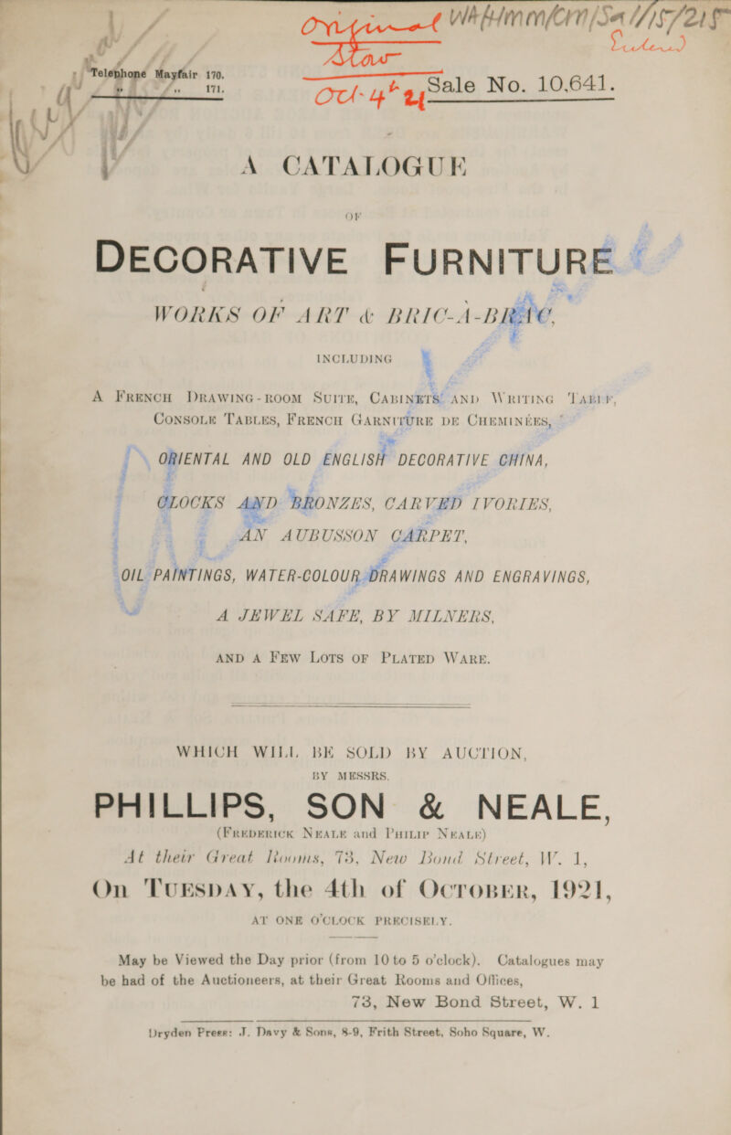   i 7 ss Whhimmfern|/Sa S721 fps a “i “Och 4 gySale No. 10,641.   A CATALOGUE Or DECORATIVE FURNITURE — om ee : Le f WORKS OF ART BRIC-A-BRAG wee ba INCLUDING i A FrencH DRAWING-ROOM SuiTK, CABINETS’ AND Writing TABLE, ConsoLe Tasies, FRENCH GARNITURE DE CHEMINERS, ” Re ] ORIENTAL AND OLD ENGLISH DECORATIVE CHINA, CLOCKS AND BRONZES, CARVED IVORIES, | | 3 AN AUBUSSON CARPET “OIL PAINTINGS, WATER-COLOUR DRAWINGS AND ENGRAVINGS, “ A JEWEL SAFE, BY MILNERS, AND A Few LOTS OF PLATED WARE.   WHICH WILL BE SOLD BY AUCTION, BY MESSRS. PHILLIPS, SON &amp; NEALE, (Freperick NeaLe and Purtie Neate) At their Great looms, 73, New Bond Street, W. 1, On ‘TUESDAY, the 4th of Ocrosper, 1921, AT ONE O'CLOCK PRECISELY. May be Viewed the Day prior (from 10 to 5 o’clock). Catalogues may be had of the Auctioneers, at their Great Rooms and Offices, 73, New Bond Street, W. 1 Dryden Prees: J. Davy &amp; Sons, 8-9, Frith Street, Soho Square, W.