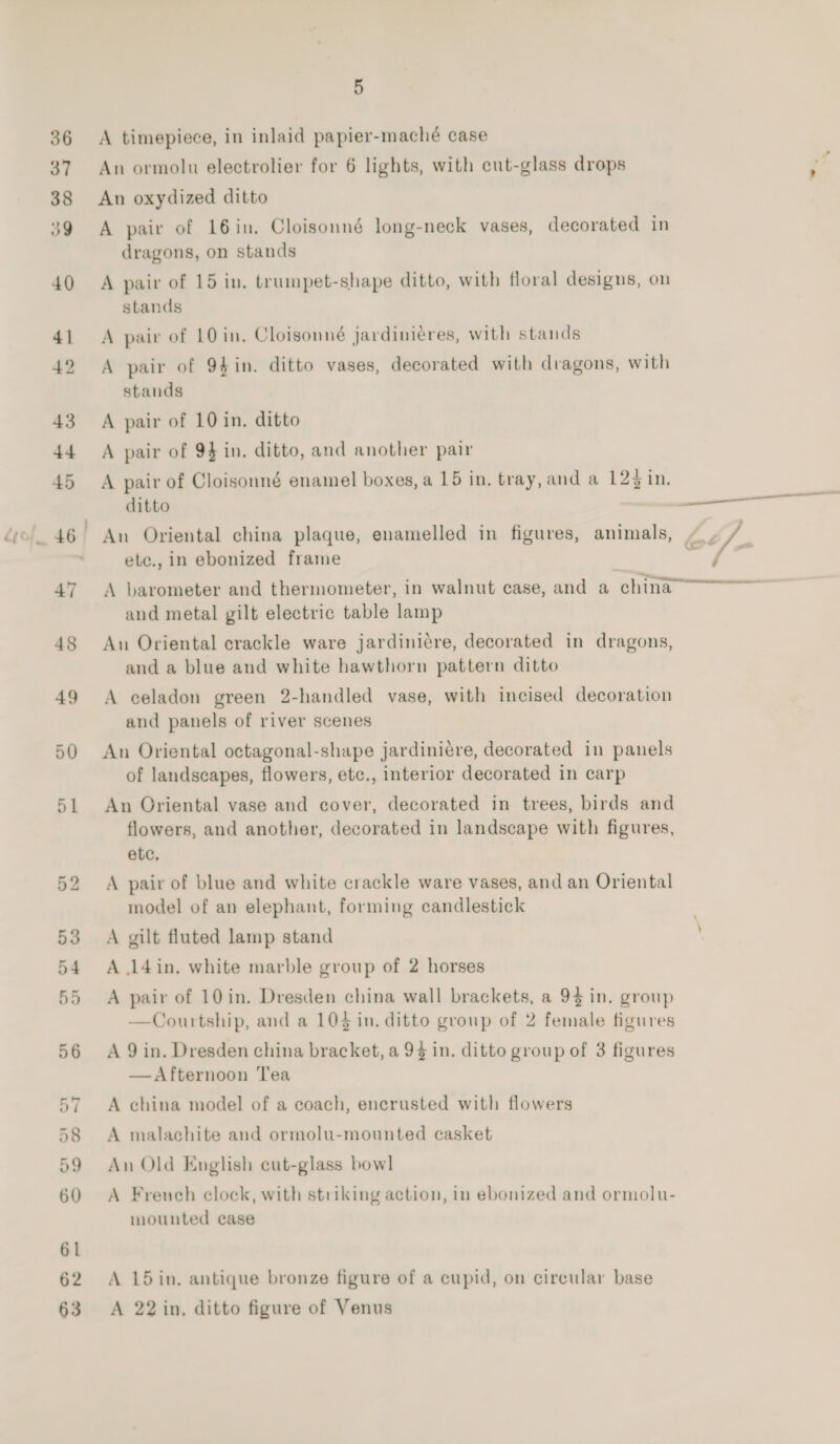 A timepiece, in inlaid papier-maché case An ormolu electrolier for 6 lights, with cut-glass drops An oxydized ditto A pair of 16in, Cloisonné long-neck vases, decorated in dragons, on stands A pair of 15 in. trumpet-shape ditto, with floral designs, on stands A pair of 10 in, Cloisonné jardiniéres, with stands A pair of 94in. ditto vases, decorated with dragons, with stands A pair of 10 in. ditto A pair of 94 in. ditto, and another pair A pair of Cloisonné enamel boxes, a 15 in, tray, and a 123 in. ditto etc., in ebonized frame and metal gilt electric table lamp An Oriental crackle ware jardini¢re, decorated in dragons, and a blue and white hawthorn pattern ditto A celadon green 2-handled vase, with incised decoration and panels of river scenes An Oriental octagonal-shape jardiniére, decorated in panels of landscapes, flowers, etc., interior decorated in carp An Oriental vase and cover, decorated in trees, birds and flowers, and another, decorated in landscape with figures, etc, A pair of blue and white crackle ware vases, and an Oriental model of an elephant, forming candlestick A gilt fluted lamp stand A 14in. white marble group of 2 horses A pair of 10 in. Dresden china wall brackets, a 94 in. group —Courtship, and a 10} in. ditto group of 2 female figures A 9 in. Dresden china bracket, a 94 in. ditto group of 3 figures —Afternoon Tea A china model of a coach, encrusted with flowers A malachite and ormolu-mounted casket An Old English cut-glass bow] A French clock, with striking action, in ebonized and ormolu- mounted case A 15 in. antique bronze figure of a cupid, on circular base A 22 in, ditto figure of Venus if temanemtaie e Caae a