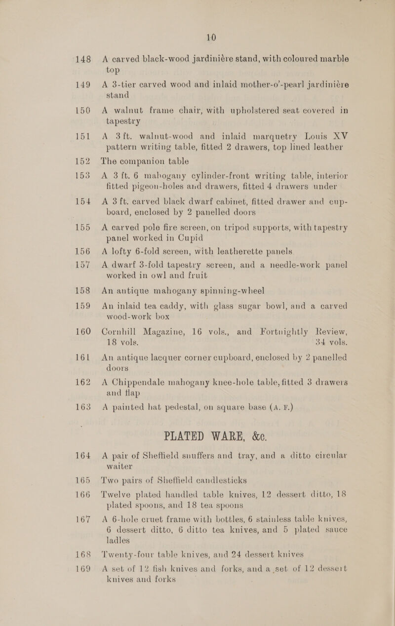 148 149 10 A carved black-wood jardiniére stand, with coloured marble top A 3-tier carved wood and inlaid mother-o’-pear] jardiniere stand A walnut frame chair, with upholstered seat covered in tapestry | A 3ft. walnut-wood and inlaid marquetry Louis XV pattern writing table, fitted 2 drawers, top lined leather The companion table A 3 ft. 6 mahogany cylinder-front writing table, interior fitted pigeon-boles and drawers, fitted 4 drawers under A 3ft. carved black dwarf cabinet, fitted drawer and cup- board, enclosed by 2 panelled doors A carved pole fire screen, on tripod supports, with tapestry panel worked in Cupid A lofty 6-fold screen, with leatherette panels A dwarf 3-fold tapestry screen, and a needle-work panel worked in owl and fruit An antique mahogany spinning-wheel An inlaid tea caddy, with glass sugar bowl, and a carved wood-work box Cornhill Magazine, 16 vols., and Fortnightly Review, 18 vols. 34 vols. An antique lacquer corner cupboard, enclosed by 2 panelled doors A Chippendale mahogany knee-hole table, fitted 3 drawers and tlap A painted hat pedestal, on square base (A. F.) PLATED WARE, &amp;c. A pair of Sheffield suuffers and tray, and a ditto circular waiter Two pairs of Sheffield candlesticks Twelve plated handled table knives, 12 dessert ditto, 18 plated spoons, and 18 tea spoons A 6-hole cruet frame with bottles, 6 stainless table knives, 6 dessert ditto, 6 ditto tea knives, and 5 plated sauce ladles Twenty-four table knives, and 24 dessert knives A set of 12 fish knives and forks, and a set of 12 dessert knives and forks