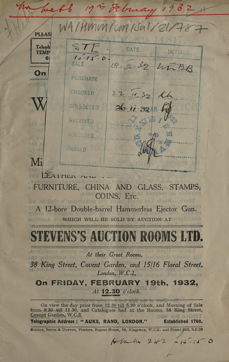 vs ee eee EA POLE ara FURNITURE, CHINA AND. GLASS, STAMPS, COINS, Etc. : A 12-bore Double-barrel Hammerless Ejector Gun. WHICH WILL BE SOLD BY AUCTION AT STEVENS’S AUCTION ROOMS LTD. At their Great. Rooms, 3B King Street, Covent Garden, and 15/16 Floral Street, London,. W. ie th | On FRIDAY, FEBRUARY 7 9th, 1932, Beat aT 12.30 300 ‘clock.     RIDDLE, Smitu &amp; Durrus, Printers, Regent House, 89, Kingsway, W.C.2: and eet pi, S.E.28 