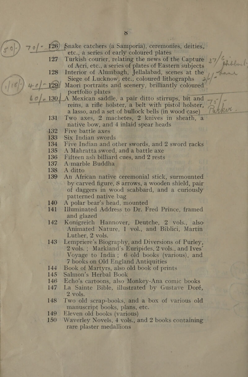 a t¢ aoe I a 127 128 131 132 133 134 135 136 137 138 139 140 141 142 143 144 145 146 147 148 149 150 te) etc., a series of early coloured plates © of Acri, etc., a series of plates of Eastern subjects Interior of Alumbagh, Jellalabad, scenes at the Maori portraits and scenery, brilliantly coloured portfolio plates A Mexican saddle, a pair ditto stirrups, bit and ~ reins, a rifle holster, a belt with pistol holster, a lasso, and a set of bullock bells (in wood case) native bow, and 4 inlaid spear heads Five battle axes Six Indian swords A Mahratta sword, and a battle axe Fifteen ash billiard cues, and 2 rests A marble Buddha A ditto An African native ceremonial stick, surmounted of daggers in wood scabbard, and a curiously patterned native bag A polar bear’s head, mounted Illuminated Address to Dr. Fred Prince, framed and glazed Animated Nature, 1 vol., and Biblici, Martin Luther, 2 vols. Voyage to India; 6 old books (various), and 7 books on Old England Antiquities Book of Martyrs, also old book of prints Salmon’s Herbal Book Echo’s cartoons, also Monkey-Ana comic books La Sainte Bible, illustrated by Gustave Doré, 2 vols. Two old scrap-books, and a box of various old manuscript books, plans, etc. Eleven old books (various) rare plaster medallions