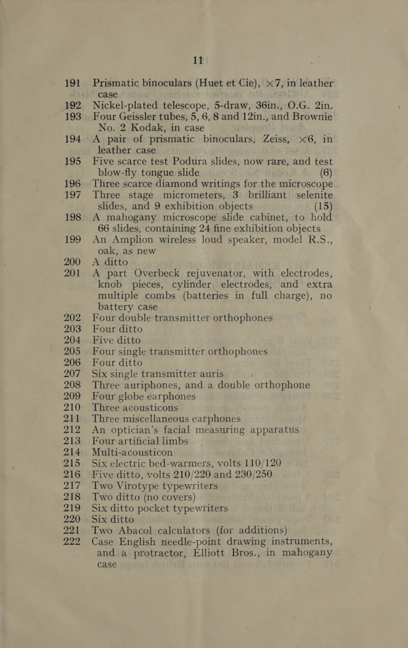 191 192 193 194 195 196 197 198 199 200 201 202 203 204 205 206 207 208 209 210 211 212 213 214 215 216 217 218 219 220 221 222 11 Prismatic binoculars ah et Cie), X7, in leather case | Nickel-plated telescope, 5: draw, 36in., as. 2in. Four Geissler tubes, 5, 6, 8 and 12in., and Brownie No. 2 Kodak, in case A pair of prismatic binoculars, Zeiss, x6, in leather case Five scarce test Podura slides, now rare, and test blow-fly tongue slide (6) Three scarce diamond writings for the microscope Three stage micrometers, 3 brilliant selenite slides, and 9 exhibition objects (15) A mahogany microscope slide cabinet, to hold 66 slides, containing 24 fine exhibition objects An eniagon wireless loud speaker, model R.S., oak, as new A ditto A part Overbeck rejuvenator, with electrodes, knob pieces, cylinder electrodes, and extra multiple combs (batteries in full charge), no battery case Four double transmitter orthophones Four ditto Five ditto Four single transmitter orthophones Four ditto Six single transmitter auris Three auriphones, and a double orthophone Four globe earphones Three acousticons Three miscellaneous earphones An optician’s facial measuring apparatus Four artificial limbs Multi-acousticon Six electric bed-warmers, volts 110/120 Five ditto, volts 210/220 and 230/250 Two Virotype typewriters Two ditto (no covers) Six ditto pocket typewriters Six ditto Two Abacol calculators (for additions) Case English needle-point drawing instruments, and a protractor, Elliott Bros., in mahogany case