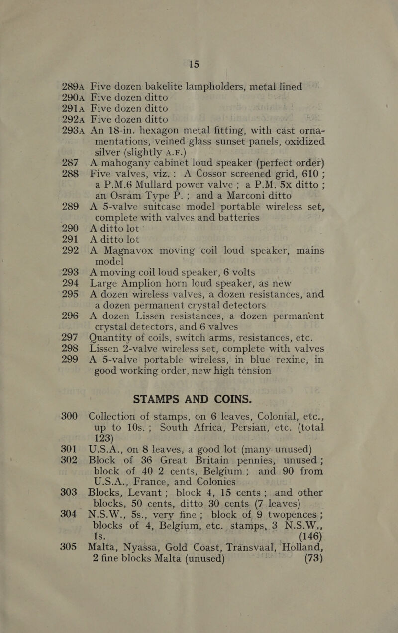 289A 290A 2914 292A 293A 287 288 289 290 291 292 293 294 295 296 297 298 299 300 301 302 303 304 305 1S Five dozen bakelite lampholders, metal lined Five dozen ditto . Five dozen ditto Five dozen ditto | An 18-in. hexagon metal fitting, with east orna- mentations, veined glass sunset panels, oxidized silver (slightly A.F.) A mahogany cabinet loud speaker (perfect order) Five valves, viz.: A Cossor screened grid, 610 ; a P.M.6 Mullard power valve ; a P.M. 5x ditto ; an Osram Type P.; and a Marconi ditto A 5-valve suitcase model portable wireless set, complete with valves and batteries A ditto lot ° A ditto lot A Magnavox moving coil loud speaker, mains model A moving coil loud speaker, 6 volts Large Amplion horn loud speaker, as new A dozen wireless valves, a dozen resistances, and a dozen permanent crystal detectors A dozen Lissen resistances, a dozen permanent crystal detectors, and 6 valves Quantity of coils, switch arms, resistances, etc. Lissen 2-valve wireless set, complete with valves A 5-valve portable wireless, in blue rexine, in good working order, new high tension STAMPS AND COINS. Collection of stamps, on 6 leaves, Colonial, etc., up to 10s.; South Africa, Persian, etc. (total 123) U.S.A., on 8 leaves, a good lot (many. unused) Block of 36 Great Britain pennies, unused ; block of 40 2 cents, Belgium; and 90 from U.S.A., France, and Colonies Blocks, Levant; block 4, 15 cents; and other blocks, 50 cents, ditto 30 cents (7 leaves) N.S.W., 5s., very fine; block of 9 twopences ; blocks of 4, Belgium, etc. stamps, 3 N.S.W., Is. (146) Malta, Nyassa, Gold Coast, Transvaal, ‘Holland, 2 fine blocks Malta (unused) (73)