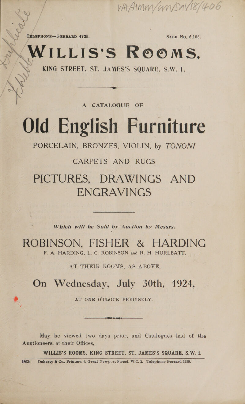  x TRLEPHON#—GurRARD 4725, SALE No, 6,155. AWILLIsS's Rooms. INS KING STREET, ST. JAMES’S SQUARE, S.W. 1. | ‘<< } j — ~) § \Q i] . , \ ’ A CATALOGUE OF Old English Furniture PORCELAIN, BRONZES, VIOLIN, by TONONI CARPETS AND RUGS PICTURES, DRAWINGS AND ENGRAVINGS Which will be Sold by Auction by Messrs. ROBINSON, FISHER &amp; HARDING F. A. HARDING, L. C. ROBINSON and R. H. HURLBATT, AT THEIR ROOMS, AS ABOVE, On Wednesday, July 30th, 1924, @ AT ONE O'CLOCK PRECISELY. May be viewed two days prior, and Catalogues had of the Auctioneers, at their Offices, WILLIS’S ROOMS, KING STREET, ST. JAMES’S SQUARE, S.W. 1. 18024 Doherty &amp; Co., Printers. 6, Great Newport Street, W.C. 2. Pelenhers Gerrard 3639.