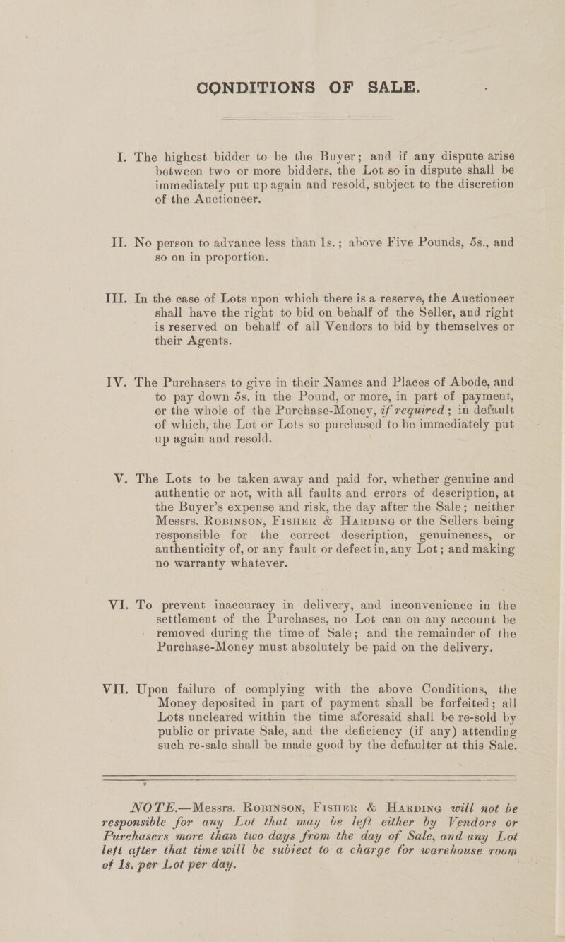 CONDITIONS OF SALE.   between two or more bidders, the Lot so in dispute shall be immediately put up again and resold, subject to the discretion of the Auctioneer. No person to advance less than Is.; above Five Pounds, 5s., and so on in proportion. In the case of Lots upon which there is a reserve, the Auctioneer shall have the right to bid on behalf of the Seller, and right is reserved on behalf of all Vendors to bid by themselves or their Agents. The Purchasers to give in their Names and Places of Abode, and to pay down 5s. in the Pound, or more, in part of payment, or the whole of the Purchase-Money, if required ; in default of which, the Lot or Lots so purchased to be immediately put up again and resold. authentic or not, with all faults and errors of description, at the Buyer’s expense and risk, the day after the Sale; neither Messrs. Roprnson, Fisher &amp; Harpine or the Sellers being responsible for the correct description, genuineness, or authenticity of, or any fault or defect in, any Lot; and making no warranty whatever. To prevent inaccuracy in delivery, and inconvenience in the settlement of the Purchases, no Lot can on any account be removed during the time of Sale; and the remainder of the Purchase-Money must absolutely be paid on the delivery. Upon failure of complying with the above Conditions, the Money deposited in part of payment shall be forfeited; all Lots uncleared within the time aforesaid shall be re-sold by public or private Sale, and the deficiency Gf any) attending such re-sale shall be made good by the defaulter at this Sale.   a