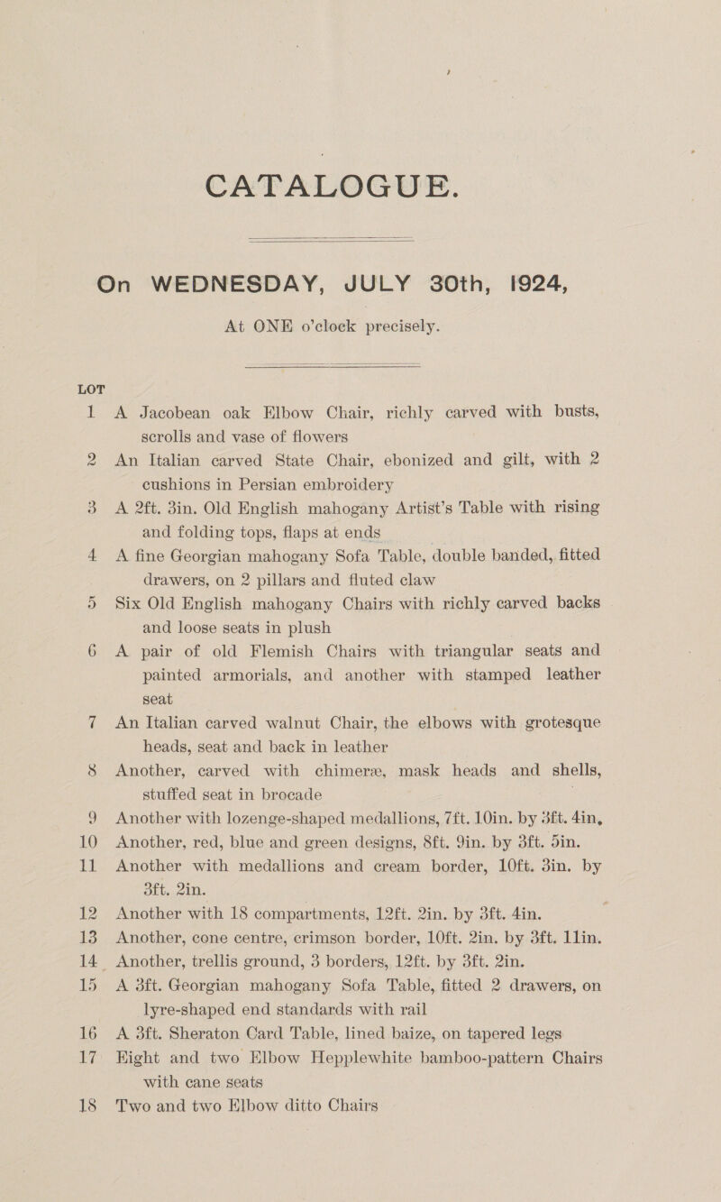 CATALOGUE.   LOT At ONE o’clock precisely.  A Jacobean oak Elbow Chair, richly carved with busts, scrolis and vase of flowers An Italian carved State Chair, ebonized and gilt, with 2 cushions in Persian embroidery A 2ft. 3in. Old English mahogany Artist’s Table with rising and folding tops, flaps at ends | A fine Georgian mahogany Sofa Table, double banded, fitted drawers, on 2 pillars and fluted claw Six Old English mahogany Chairs with richly carved backs and loose seats in plush A pair of old Flemish Chairs with triangular seats and painted armorials, and another with stamped leather seat An Italian carved walnut Chair, the elbows with grotesque heads, seat and back in leather Another, carved with chimere, mask heads and _ shells, stuffed seat in brocade Another with lozenge-shaped medallions, 7ft. 10in. by 3ft. 4in, Another, red, blue and green designs, 8ft. Jin. by 3ft. din. Another with medallions and cream border, 10ft. din. by dft,,2in. Another with 18 compartments, 12ft. 2in. by 3ft. 4in. Another, cone centre, crimson border, 10ft. 2in. by 3ft. 11lin. A 3ft. Georgian mahogany Sofa Table, fitted 2 drawers, on lyre-shaped end standards with rail A 3dft. Sheraton Card Table, lined baize, on tapered legs Kight and two Elbow Hepplewhite bamboo-pattern Chairs with cane seats Two and two Elbow ditto Chairs