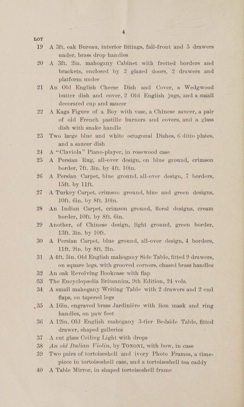 19 20 21 4 A 3ft. oak Bureau, interior fittings, fall-front and 5 drawers under, brass drop handles A 3ft. 2in. mahogany Cabinet with fretted borders and brackets, enclosed by 2 glazed doors, 2 drawers and platform under An Old English Cheese Dish and Cover, a Wedgwood butter dish and cover, 2 Old English jugs, and a small decorated cup and saucer A Kaga Figure of a Boy with vase, a Chinese saucer, a pair of old French pastille burners and covers, and a glass dish with snake handle | Two large blue and white octagonal Dishes, 6 ditto plates, and a saucer dish A “Claviola” Piano-player, in rosewood case A Persian Rug, all-over design, on blue ground, crimson border, 7ft. 3in. by 4ft. 10in. A Persian Carpet, blue ground, all-over design, 7 borders, 15ft. by. 11ft. A Turkey Carpet, crimson ground, blue and green designs, 10ft. 6in. by 8ft. 10in. An Indian Carpet, crimson ground, floral designs, cream border, 1Oft. by 8ft. 6in. Another, of Chinese design, light ground, green border, 13ft. sin. by 10ft. A Persian Carpet, blue ground, all-over design, 4 borders, 11ft. 9in. by 8ft. 2in. A 4ft. 5in. Old English mahogany Side Table, fitted 9 drawers, on square legs, with grooved corners, chased brass handles An oak Revolving Bookcase with flap The Encyclopaedia Britannica, 9th Edition, 24 vols. A small mahogany Writing Table with 2 drawers and 2 end flaps, on tapered legs | . A loin. engraved brass Jardiniere with lion mask and ring handles, on paw feet A 12in. Old English mahogany 3-tier Bedside Table, fitted drawer, shaped galleries A cut glass Ceiling Light with drops An old Italian Violin, by TONONT, with bow, in case Two pairs of tortoiseshell and ivory Photo Frames, a time- piece in tortoiseshell case, and a tortoiseshell tea caddy A Table Mirror, in shaped tortoiseshell frame