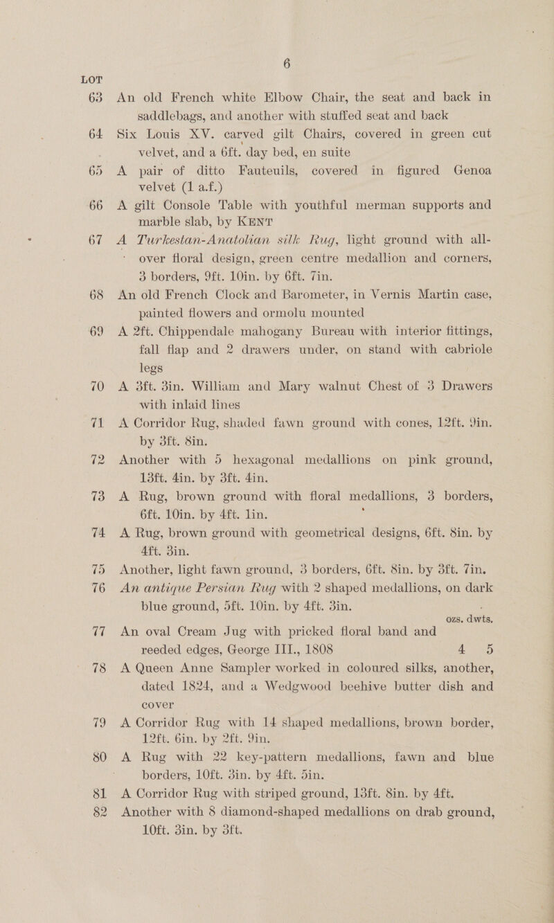 68 69 70 82 6 An old French white Elbow Chair, the seat and back in saddlebags, and another with stuffed seat and back Six Louis XV. carved gilt Chairs, covered in green cut velvet, and a Gft. day bed, en suite A pair of ditto Fauteuils, covered in figured Genoa velvet (1 a.f.) A gilt Console Table with youthful merman supports and marble slab, by KENT A Turkestan-Anatoan silk Rug, light ground with all- - over floral design, green centre medallion and corners, 3 borders, 9ft. 10in. by 6ft. Zin. An old French Clock and Barometer, in Vernis Martin case, painted flowers and ormolu mounted A 2ft. Chippendale mahogany Bureau with interior fittings, fall flap and 2 drawers under, on stand with cabriole legs A 3ft. 3in. William and Mary walnut Chest of 3 Drawers with inlaid lines A Corridor Rug, shaded fawn ground with cones, 12ft. 9in. by 3ft. 8in. Another with 5 hexagonal medallions on pink ground, 1L3ft. 4in. by 3ft. 4in. A Rug, brown ground with floral medallions, 3 borders, 6ft. 10in. by 4ft. lin. A Rug, brown ground with geometrical designs, 6ft. 8in. by Aft. din. Another, light fawn ground, 3 borders, 6ft. 8in. by dft. Tin. An antique Persian Rug with 2 shaped medallions, on dark blue ground, dft. 1O0in. by 4ft. 3in. OZS. divin, An oval Cream Jug with pricked floral band and reeded edges, George ITI., 1808 4 95 A Queen Anne Sampler worked in coloured silks, another, dated 1824, and a Wedgwood beehive butter dish and cover | | A Corridor Rug with 14 shaped medallions, brown border, 12ft. bin. by 2ity Jin, A Rug with 22 key-pattern medallions, fawn and blue borders, lLOft. din. by 4ft. din. A Corridor Rug with striped ground, 13ft. 8in. by 4ft. Another with 8 diamond-shaped medallions on drab ground, 10ft. 3in. by 3ft.